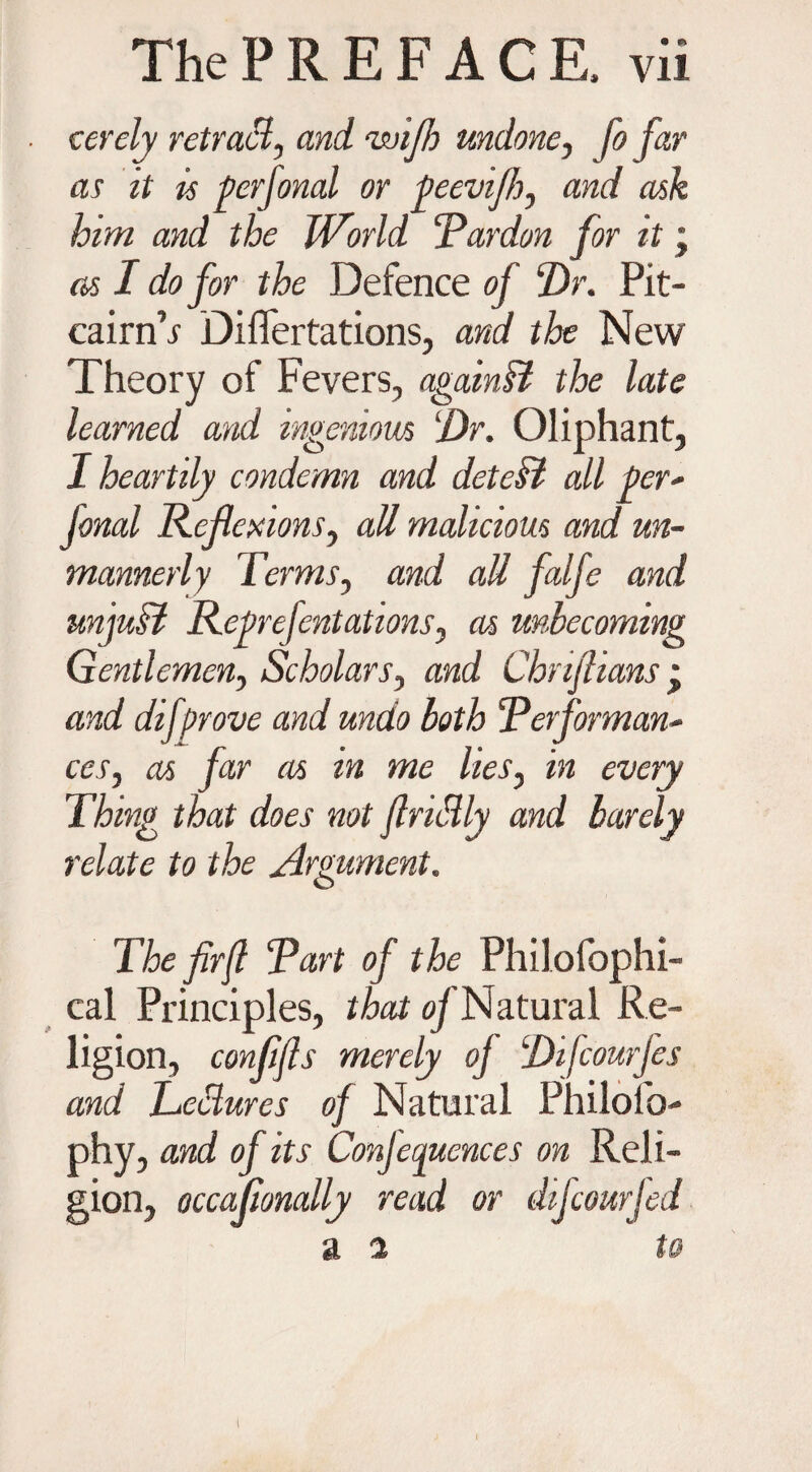 cerely retract, and rwifh undone, fo far as it is per final or peevifh, and ask him and the JVorld ‘Pardon for it; as I do for the Defence of Dr. Pit- cairn’i Diflertations, and the New Theory of Fevers, again & the late learned and ingenious Dr. Oliphant, I heartily condemn and detcH all per- fonal Reflexions, all malicious and un¬ mannerly Terms, and all falfe and unfiM Reprefintations, as unbecoming Gentlemen, Scholars, mzcf Chnfiians j and dif Drove and undo both Performan¬ ces, /ar as in me lies, mry that does not flriSly and barely relate to the Argument. The fir ft Part of the Philofophi- cal Principles, that oy Natural Re¬ ligion, confifts merely oj Di/courjes and Leblures of Natural Philofo- phy, and of its Conjecguences on Reli¬ gion, occafionally read or da four led a i to