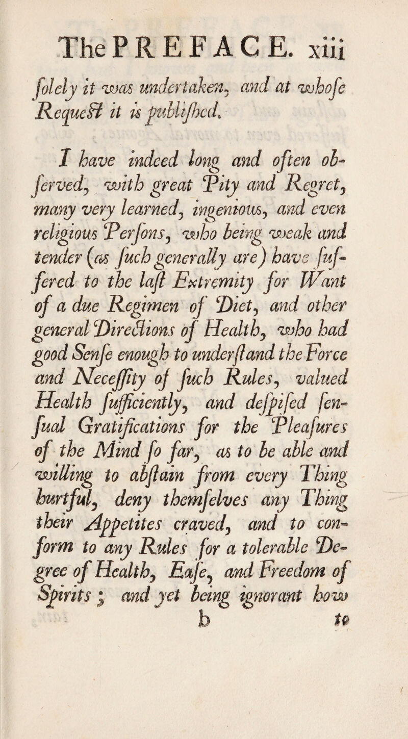 folely it was undertaken, and at whofe RequeH it is pubhfhed. I have indeed long and often ob- ferved, with great Pity and Regret, many very learned, ingenious, and even religious ‘Perfans, who being weak and tender (as fuch generally are) have fuf- fered to the lajl Extremity for Want of a due Regimen of Piet, and other general Piredions of Health, who had good Scnfe enough to underfland the Force and Meceffity of fuch Rules, valued Health fujficiently, and defpifed fen- fual Gratifications for the Pleafures of the Mind fo far, as to be able and willing to abflain from every Thing hurtful, deny themfelves any Thing their Appetites craved, and to con¬ form to any Rules for a tolerable Pe- gree of Health, Eafe, and Freedom of Spirits • and yet being ignorant how b to