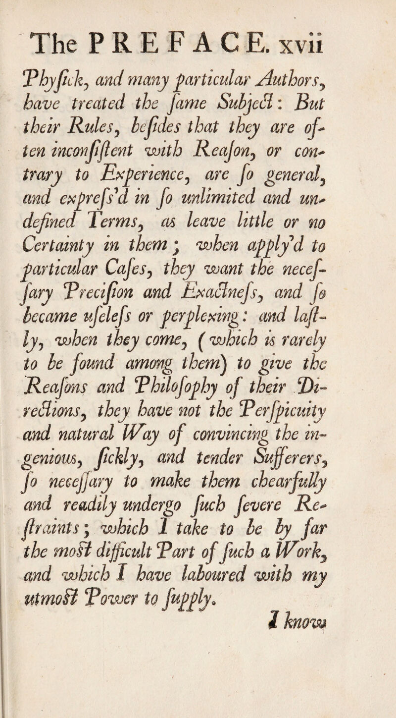 !Thyfick, and many particular Authors, have treated the Jame Subject: But their Rules, befules that they are of* ten inconfiflent with Reajon, or con¬ trary to Experience, are fo general, and cxprcfdd in fo unlimited and un¬ defined Terms, as leave little or no Certainty in them ; when apply’d to particular Cafes, they want the necef- fary Trecifion and Exaclncfs, and h became ufelefs or perplexing: and laji- ly, when they come, ( which is rarely to be found among them) to give the Reafons and Thilofophy of their Di- rettions, they have not the Terfpicuity and natural Way of convincing the in¬ genious, fckly, and tender Sufferers, Jo neceffary to make them chearfully and readily undergo fuch fevere Re¬ fir aints ; which 1 take to be by far the most difficult “Part of fuch a Work, and which 1 have laboured with my utmoB Tower to fupply. I know