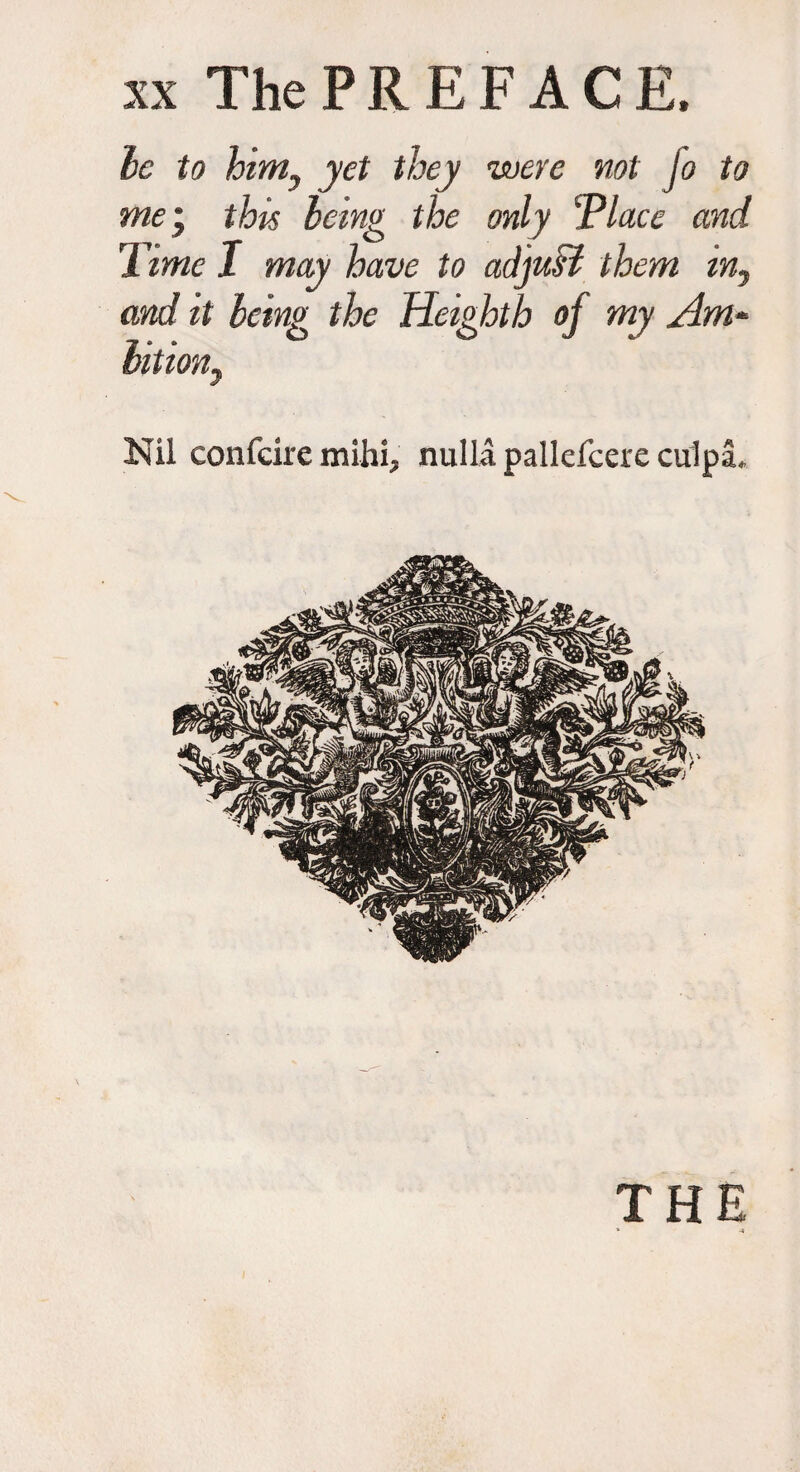 be to himy yet they were not Jo to me j this being the only cPlacc and Time I may have to adjust them in, and it being the Heighth of my Am* bit ion) Nil confcire mihi, nulla pallefcere culpa. THE