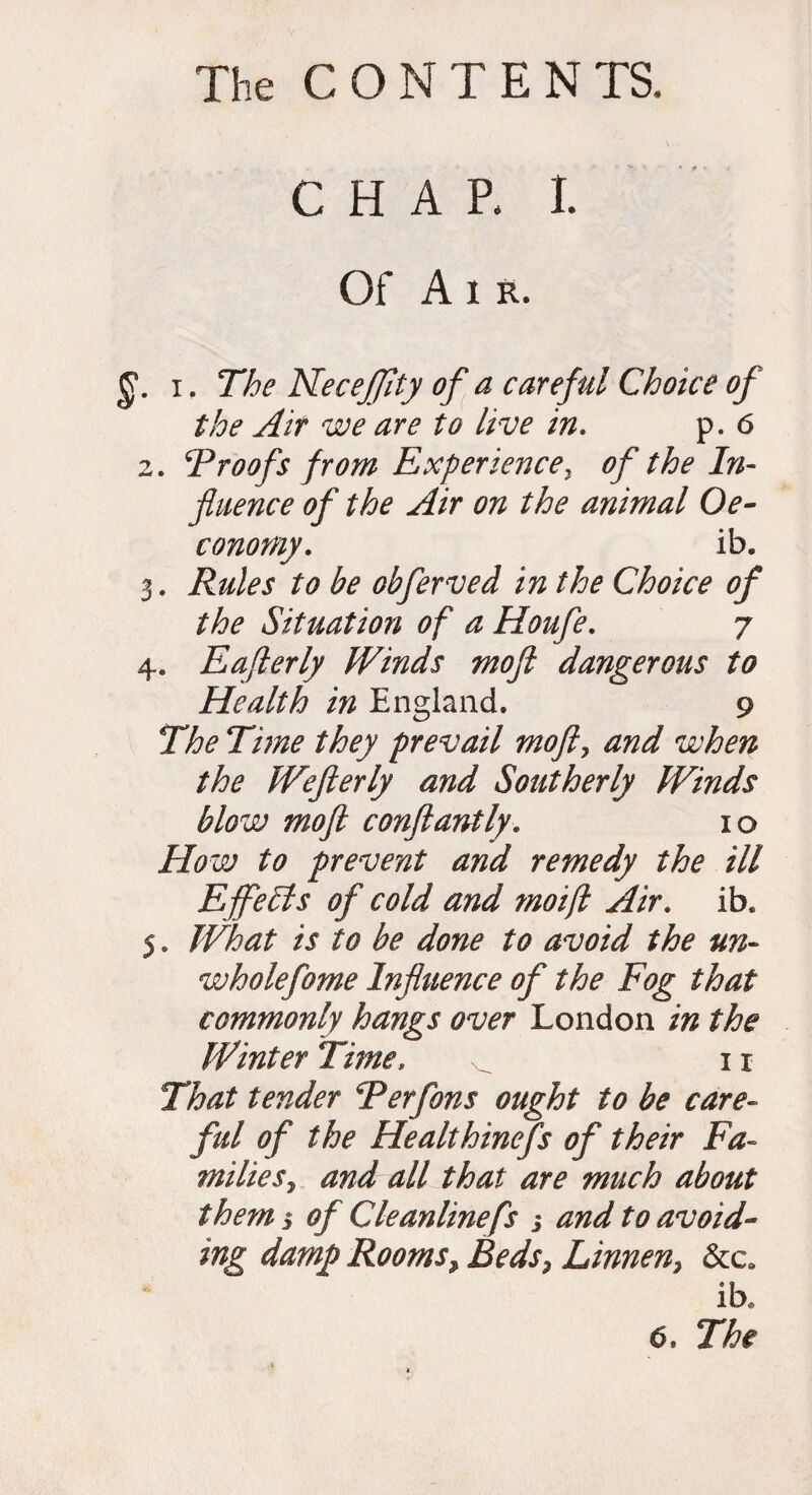 CHAP, I. Of Air. i. The Necejfity of a careful Choice of the Air we are to live in. p. 6 2. Vroofs from Experience, of the In¬ fluence of the Air on the animal Oe- conomy. ib, 3. Rules to be obferved in the Choice of the Situation of a Houfe. 7 4. Eafterly Winds mo ft dangerous to Health in England. 9 The Time they prevail moft, and when the Wefterly and Southerly Winds blow moft conftantly. 10 How to prevent and remedy the ill Effects of cold and moifl Air. ib. 5. What is to be done to avoid the un- wholefome Influence of the Fog that commonly hangs over London in the Winter Time, ^ 11 That tender Rerfons ought to be care- ful of the Healthinefs of their Fa¬ milies , and all that are much about them 5 of Cleanline fs 5 and to avoid¬ ing damp Rooms, Beds, Linnen, &c* ib.