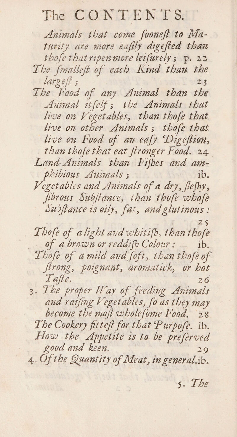 Animals that come foonefi to Ma¬ turity are more eajily digejled than thofe that ripen more leifurely j p. 2 2 The fmalleft of each Kind than the large ft j 23 The Food of any Animal than the Animal itfelf s the Animals that live on Vegetables, than thofe that live on other Animals > thofe that live on Food of an eafy Higeftion, than thofe that eat ftronger Food. 24 Land-Animals than Fifes and am¬ phibious Animals 3 ib. Vegetables and Animals of a dry, fiefy, fibrous Subftance, than thofe whofe Su fiance is oily, fat, and glutinous: 25 Thofe of a light and whit if, than thofe of a brown or reddif Colour: ib. Thofe of a mild and foft, than thofe of ftrong, poignant, aromatick, Gr hot Tafte. 26 3. The proper Way of feeding Animals and raifing Vget able s, fo as they may become the rnoft wholefome Food. 2 8 The Cookery fitteft for that Turpofe. ib. How the Appetite is to be preferved good and keen. 2 9 4- Ofthe Quantity of Meat, ingeneral.ib.