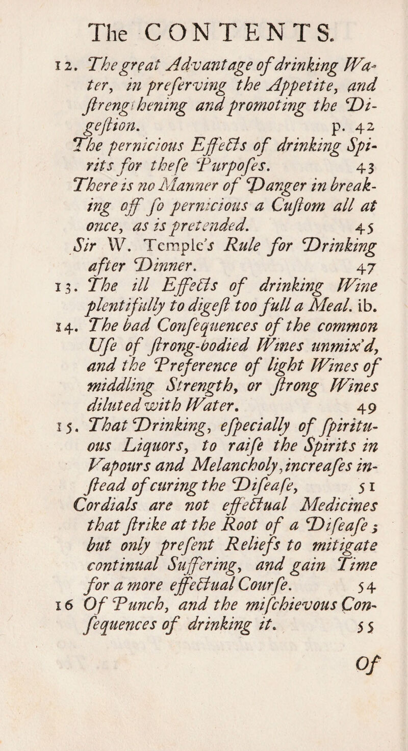 12. The great Advantage of drinking JVa- ter, in preferving the Appetite, ftrengihening and promoting the Di- geftion. p. 42 The pernicious Effects of drinking Spi¬ rits for thefe Purpofes. 43 There is no Manner of Danger in break- ing off fo pernicious a Cuftom all at once, as is pretended. 45 tS/r W. Templet Rule for 'Drinking after Dinner. 47 13. ill Effects of drinking Wine plentifully to digefl too full a Meal. ib. 14. The bad Confequences of the common life of ftrong-vodied Wines unmix d, and the Preference of light Wines of middling Strength, or ftrong Wines diluted with Water. 49 15. That Drinking, efpecially of fpiritu- ous Liquors, to raife the Spirits in Vapours and Melancholy fncreafes in- ftead of curing the Difeafe, 51 Cordials are not effectual Medicines that ftrike at the Root of a Difeafe ; but only prefent Reliefs to mitigate continual Suffering, and gain Time for a more effectual Courfe. 54 16 Of Punch, and the mifchievous Con¬ fequences of drinking it. 5 5 Of