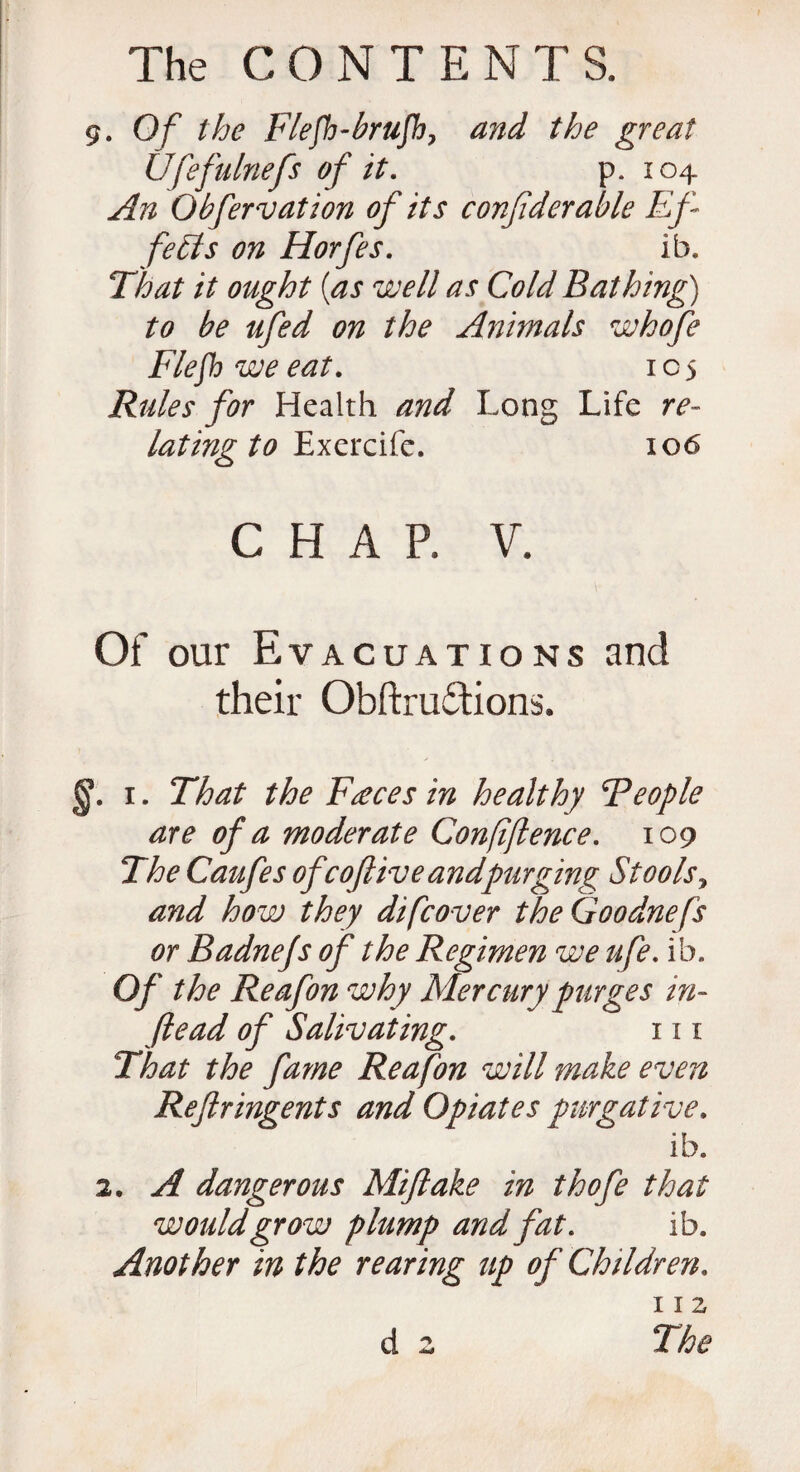 9. Of the Flefh-brufh, and the great Ufefulnefs of it. p. 104 An Obfervation of its confderable Ef¬ fects on Horfes. ib. That it ought [as well as Cold Bathing) to be ufed on the Animals whofe Flefhweeat. 105 Rules for Health and Long Life re¬ lating to Exercife. 106 CHAP. V. Of our Evacuations and their Obftrudtions. §. 1. That the Faeces in healthy Feople are of a moderate Conffence. 109 The Caufes ofcofliveandpurging Stools, and how they difcover theGoodnefs or Badnefs of the Regimen we ufe. ib. Of the Reafon why Mercury purges in- Jlead of Salivating. 111 That the fame Reafon will make even Reftringents and Opiates purgative. ib. 2. A dangerous Miftake in thofe that would grow plump and fat. ib. Another in the rearing up of Children. 112 d 2 The