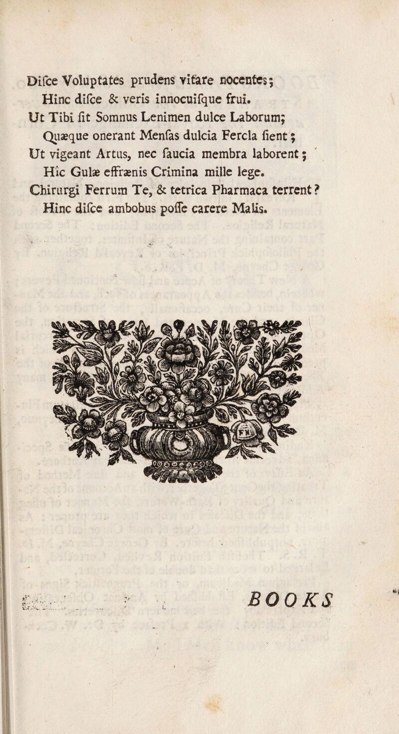Difce Voluptates prudens vitare nocentcs; Hinc difce & veris innocuifque frui. Ut Tibi fit Somnus Lenimen dulce Laborum; Quseque onerant Menfas dulcia Fercla fient; Ut vigeant Artus, nec faucia membra laborent; Hie Gulae efFrsenis Crimina mille lege. Chirurgi Ferrum Te, & tetrica Pharmaca terrent ? Hinc difce ambobus poffe carere Malis. tv •; . • ' - ... .->