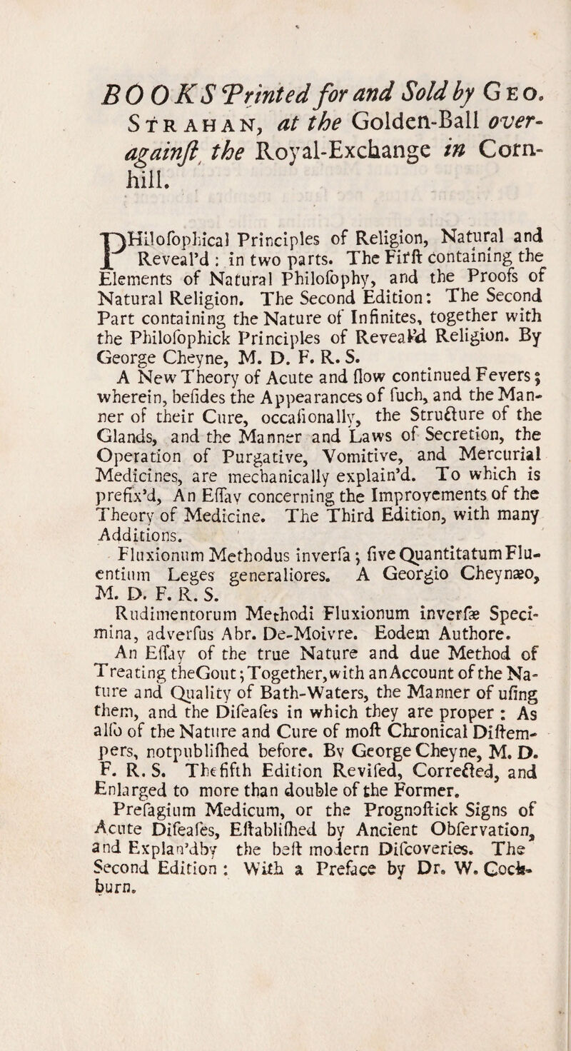 BOOKS ^Printed for and Sold by Geo. Strahan, at the Golden-Ball over- againft the Royal-Exchange in Corn- hill. PHilofophical Principles of Religion, Natural and Reveal’d : in two parts. The Firft containing the Elements of Natural Philofophy, and the Proofs of Natural Religion. The Second Edition: The Second Part containing the Nature of Infinites, together with the Philofophick Principles of Reveal’d Religion. By George Cheyne, M. D. F. R. S. A New Theory of Acute and (low continued Fevers; wherein, befides the Appearances of fuch, and the Man¬ ner of their Cure, occaiionally, the Stru&ure of the Glands, and the Manner and Laws of Secretion, the Operation of Purgative, Vomitive, and Mercurial Medicines, are mechanically explain’d. To which is prefix’d, An Efiav concerning the Improvements of the Theory of Medicine. The Third Edition, with many Additions. Fluxionum Methodus inverfa*, fiveQuantitatumFlu- entium Leges generaliores. A Georgio Cheynaeo, M. D. F. R. S. Rudimentorum Methodi Fluxionum inverfae Sped- mina, adverfus Abr. De-Moivre. Eodem Authore. An Efiuy of the true Nature and due Method of Treating theGout; Together, with an Account of the Na¬ ture and Quality of Bath-Waters, the Manner of ufing them, and the Difeafes in which they are proper : As alfo of the Nature and Cure of moft Chronical Diftem- pers, notpublifhed before. Bv George Cheyne, M. D. F. R. S. The fifth Edition Revifed, Corrected, and Enlarged to more than double of the Former. Prefagium Medicum, or the Prognoftick Signs of Acute Difeafes, Elfablifhed by Ancient Obfervation, and Explan’dby the belt modern Difcoveries. The Second Edition : With a Preface by Dr. W. Gods- burn.