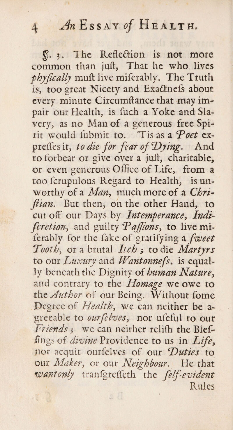 3, The Refle&ion is not more common than juft, That he who lives phyfically muft live miferably. The Truth is, too great Nicety and Exaftnefs about every minute Circumftance that may im¬ pair our Health, is fuch a Yoke and Sla¬ very, as no Man of a generous free Spi¬ rit would fubmit to. Tis as a Doet ex- preffesit, to die for fear of'Dying, And to forbear or give over a juft, charitable, or even generous Office of Life, from a too fcrupulous Regard to Health, is un¬ worthy of a Man, much more of a Chri- ftian. But then, on the other Hand, to cut off our Days by Intemperance, Indi- feretion, and guilty Dajfions, to live mi- ferably for the fake of gratifying a fweet Tooth, or a brutal Itch j to die Martyrs to our Luxury and hVantonnefs, is equal¬ ly beneath the Dignity of human Nature, and contrary to the Homage we owe to the Author of our Being. Without fome Degree of Health, we can neither be a- greeable to ourfeIves, nor ufeful to our Friends j we can neither relifh the Blef- lings of divine Providence to us in Life, nor acquit ourfelves of our Duties to our Maker, or our Neighbour. He that wantonly tranigreffeth the felf evident Rules