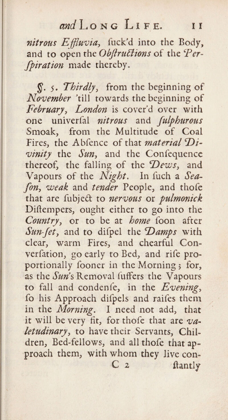 nitrous Effluvia, fuck'd into the Body, and to open the ObjlruElions of the Per- fpiration made thereby, 5. Thirdly, from the beginning of November 'till towards the beginning of February, London is cover’d over with one univerfal nitrous and fulphurous Smoak, from the Multitude of Coal Fires, the Abfence of that material Di¬ vinity the Sun, and the Confequence thereof, the falling of the Dews, and Vapours of the Night. In fuch a Sea- fon, weak and tender People, and thofe that are fubjeft to nervous or pulmontck Diftempers, ought either to go into the Country, or to be at home foon after Sun-Jet, and to difpel the Damps with clear, warm Fires, and chearful Con- verfation, go early to Bed, and rife pro¬ portionally fooner in the Morning $ for, as the Suns Removal buffers the Vapours to fall and condenfe, in the Evening, fo his Approach difpcls and raifes them in the Morning. I need not add, that it will be very fit, for thofe that are va¬ letudinary, to have their Servants, Chil¬ dren, Bed-fellows, and all thofe that ap¬ proach them, with whom they Jive con- € a ftantly