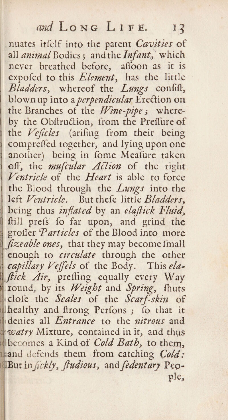 and Long L i f e. i 5 nuates itfclf into the patent Cavities of all animal Bodies 5 and the Infant* which never breathed before* afl'oon as it is expofed to this Element * has the little Bladders* whereof the Lungs confift* blown up into a perpendicular Ere&ion on : the Branches of the Wine-pipe j where- ! by the Obftru&ion, from the Preffure of 1 the Veflcles (arifing from their being j comprefled together* and lying upon one ; another) being in feme Meafure taken i off* the mufcular AEiion of the right \ Ventricle of the Heart is able to force 1 the Blood through the Lungs into the I left Ventricle. But thefe little Bladders? ] being thus inflated by an elaftick Fluid, Bill prefs fo far upon* and grind the grofler Barticles of the Blood into more fizeable ones, that they may become fmall : enough to circulate through the other : capillary Veflfels of the Body. This ela- \\ flick Air? prefling equally every Way v round* by its Weight and Spring? fhuts : clofe the Scales of the Scarf-skin of t healthy and ftrong Perfons j fo that it denies all Entrance to the nitrous and watry Mixture* contained in it* and thus j becomes a Kind of Cold Bath* to them* and defends them from catching Cold: But injickly* fludious, and fedentary Pep- pie*