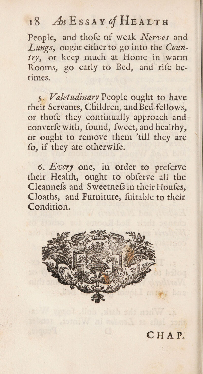 People, and thofe of weak Nerves and Lungs, ought either to go into the Caz/tz- /ry, or keep much at Home in warm Rooms, go early to Bed, and rile be¬ times. 5„ Valetudinary People ought to have their Servants, Children, and Bed-fellows, or thofe they continually approach and converfe with, found, fweet, and healthy, or ought to remove them 'till they are fo, if they are otherwife. 6. Every one, in order to preferve their Health, ought to obferve all the Cleannefs and Sweetnefs in their Houfes, Cloaths, and Furniture, fuitable to their Condition. CHAR