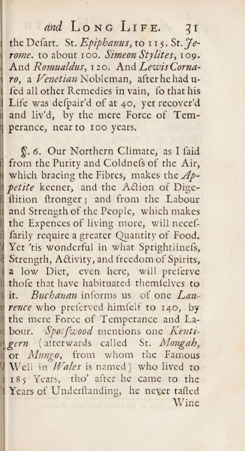 the Defart. St. Epiphanus, to 115. St. Je¬ rome. to about 100. Simeon Sty lit es, 109. And Romualdus, 120. And Lewis Coma- ro, a Venetian Nobleman, after he had ti¬ led all other Remedies in vain, fo that his Life was defpair’d of at 40, yet recover’d and liv’d, by the mere Force of Tem¬ perance, near to 100 years. 1 3 if 4 §. 6. Our Northern Climate, as I faid from the Purity and Coldnefs of the Air, which bracing the Fibres, makes the Ap¬ petite keener, and the A&ion of Dige- ftition (Longer 5 and from the Labour and Strength of the People, which makes the Expences of living more, will necef- farily require a greater Quantity of Food. Yet tis wonderful in what Sprightiinefs, Strength, Aftivity, and freedom of Spirits, a low Diet, even here, will preferve thofe that have habituated themielves to it. Buchanan informs us of one Lau¬ rence who preferved himfelf to 140, by the mere Force of Temperance and La¬ bour. Spotfwood mentions one Kenti- gem (afterwards called St. Mongah, or Mungo, from whom the Famous o Well in PVales is named) who lived to 185 Years, tho’ after he came to the Years of Underftanding, he never tailed W ine