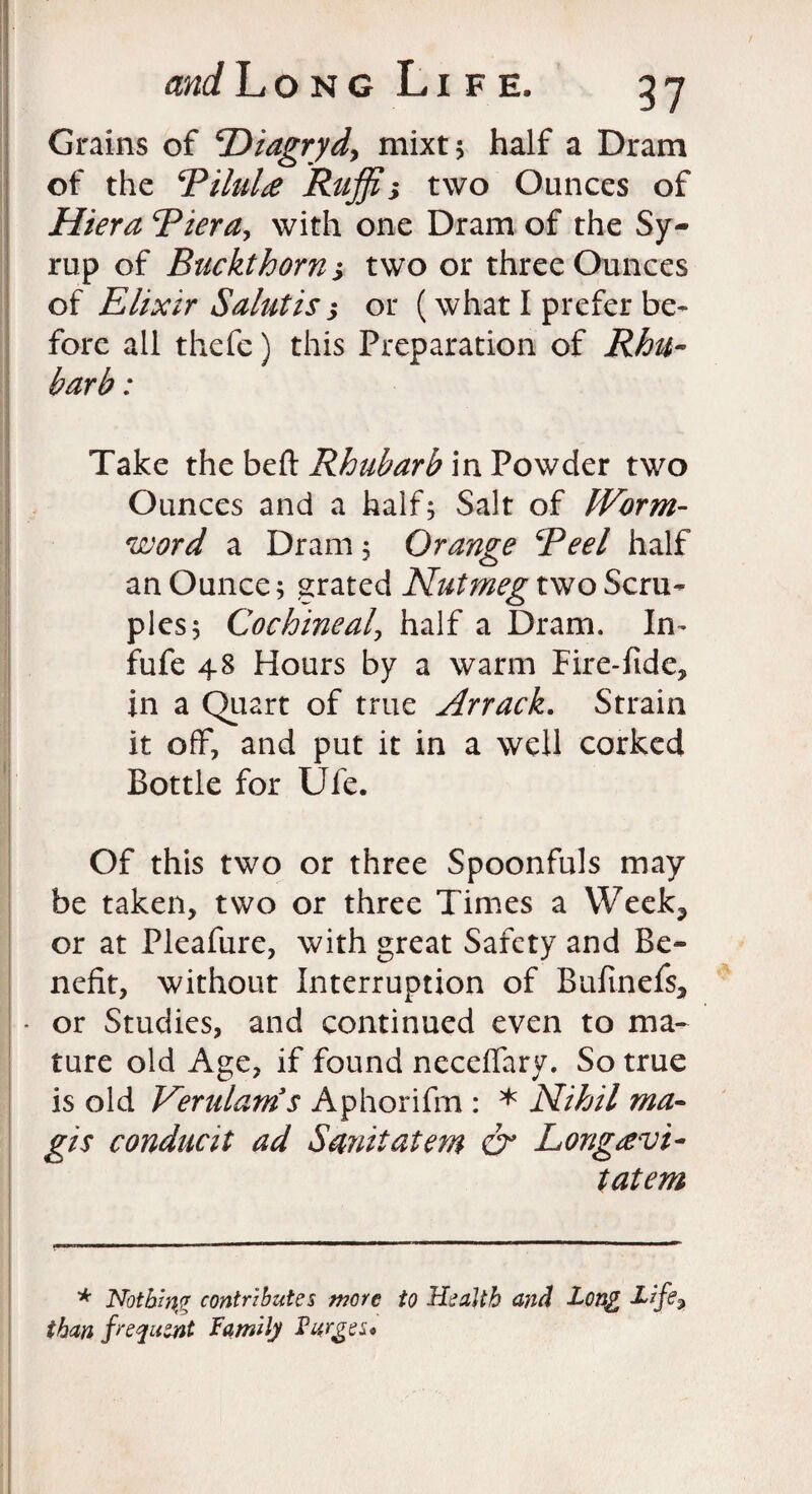 Grains of ‘Diagryd, mixt; half a Dram of the Riluhe Ruffin two Ounces of Hiera Riera, with one Dram of the Sy¬ rup of Buckthorn; two or three Ounces of Elixir Salutis s or (what I prefer be¬ fore all thefe) this Preparation of Rhu¬ barb : Take the belt Rhubarb in Powder two Ounces and a half; Salt of Worm- word a Dram; Orange Reel half an Ounce; grated Nutmeg two Scru¬ ples; Cochineal, half a Dram. In- fufe 48 Hours by a warm Fire-fide, in a Quart of true Arrack. Strain it off, and put it in a well corked Bottle for Ufe. Of this two or three Spoonfuls may be taken, two or three Times a Week3 or at Pleafure, with great Safety and Be¬ nefit, without Interruption of Bufinefs, * or Studies, and continued even to ma¬ ture old Age, if found neceffary. So true is old Verulams Aphorifm : * Nihil ma¬ gi s conducit ad Smut at em & Longrevt- tatem * Nothing contributes wore to Health and Long Life, than frequent Family Purges*