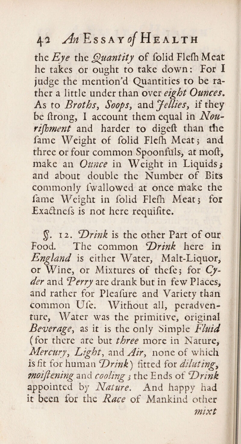 the £/<? the Quantity of folid Flefh Meat he takes or ought to take down: For I judge the mention'd Quantities to be ra- ther a little under than over eight Ounces. As to Broths, Soops, and Jellies, if they be ftrong, I account them equal in Nou¬ rishment and harder to digefl: than the fame Weight of folid Flefh Meat; and three or four common Spoonfuls, at moft, make an Ounce in Weight in Liquids j and about double the Number of Bits commonly fwallowed at once make the fame Weight in folid Flefh Meat $ for Exa&nefs is not here requifite. 12. Drink is the other Part of our Food. The common Drink here in England is either Water, Malt-Liquor, or Wine, or Mixtures of thefe$ for Cy¬ der and Berry are drank but in few Places, and rather for Pleafure and Variety than common Ufe. Without all, peradven¬ ture, Water was the primitive, original Beverage, as it is the only Simple Fluid (for there are but three more in Nature, Mercury, Light, and Air, none of which is fit for human Drink) fitted for diluting, moiftening and cooling j the Ends of Drink appointed by Nature. And happy had it been for the Race of Mankind other mixt