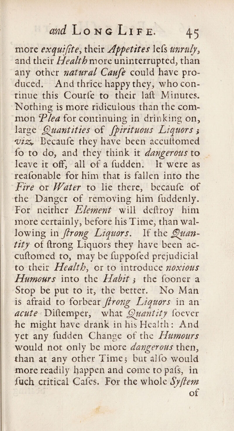 more exquiftte, their Appetites lefs unruly, and their Health move uninterrupted, than any other nattiral Caufe could have pro¬ duced. And thrice happy they, who con¬ tinue this Courfe to their laft Minutes. Nothing is more ridiculous than the com¬ mon Flea for continuing in drinking on, large Quantities of fpirituous Liquors; <vi&r Becaufe they have been accultomed fo to do, and they think it dangerous to leave it off, all of a hidden. It were as reafonable for him that is fallen into the Fire or JVater to lie there, becaufe of the Danger of removing him fuddenly. For neither Element will deftroy him more certainly, before his Time, than wal¬ lowing in ftrong Liquors. If the Quan¬ tity of ftrong Liquors they have been ac- cuftomed to, may be fuppofed prejudicial to their Health, or to introduce noxious Humours into the Habit 5 the fooner a Stop be put to it, the better. No Man is afraid to forbear ftrong Liquors in an acute Diftemper, what Quantity foever he might have drank in his Health: And yet any fudden Change of the Humours would not only be more dangerous then, than at any other Time; but alfo would more readily happen and come topafs, in fuch critical Cafes. For the whole Syftem of 1