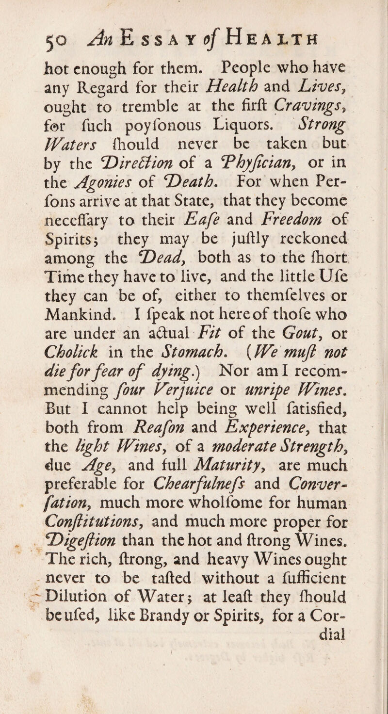 hot enough for them. People who have any Regard for their Health and Lives, ought to tremble at the firft Cravings, for fuch poyfonous Liquors. Strong Waters fhould never be taken but by the Direction of a Fhyfician, or in the Agonies of Heath. For when Fer- fons arrive at that State, that they become neceflary to their Eafe and Freedo?n of Spirits 5 they may be juftly reckoned among the Head, both as to the fhort Time they have to live, and the little Ufe they can be of, either to themfelves or Mankind. I fpeak not hereof thofe who are under an a&ual Fit of the Gout, or Cholick in the Stomach. {We muft not die for fear of dying.) Nor am I recom¬ mending four Her juice or unripe Wines. But I cannot help being well fatisfied, both from Reafon and Experience, that the light Wines, of a moderate Strength, due Age, and full Maturity, are much preferable for Chearfulnefs and Conver¬ sation, much more wholfome for human Conftitutions, and much more proper for Higeftion than the hot and ftrong Wines. The rich, ftrong, and heavy Wines ought never to be tailed without a fufficient .' Dilution of Water 5 at lead they fhould be ufed, like Brandy or Spirits, for a Cor¬ dial