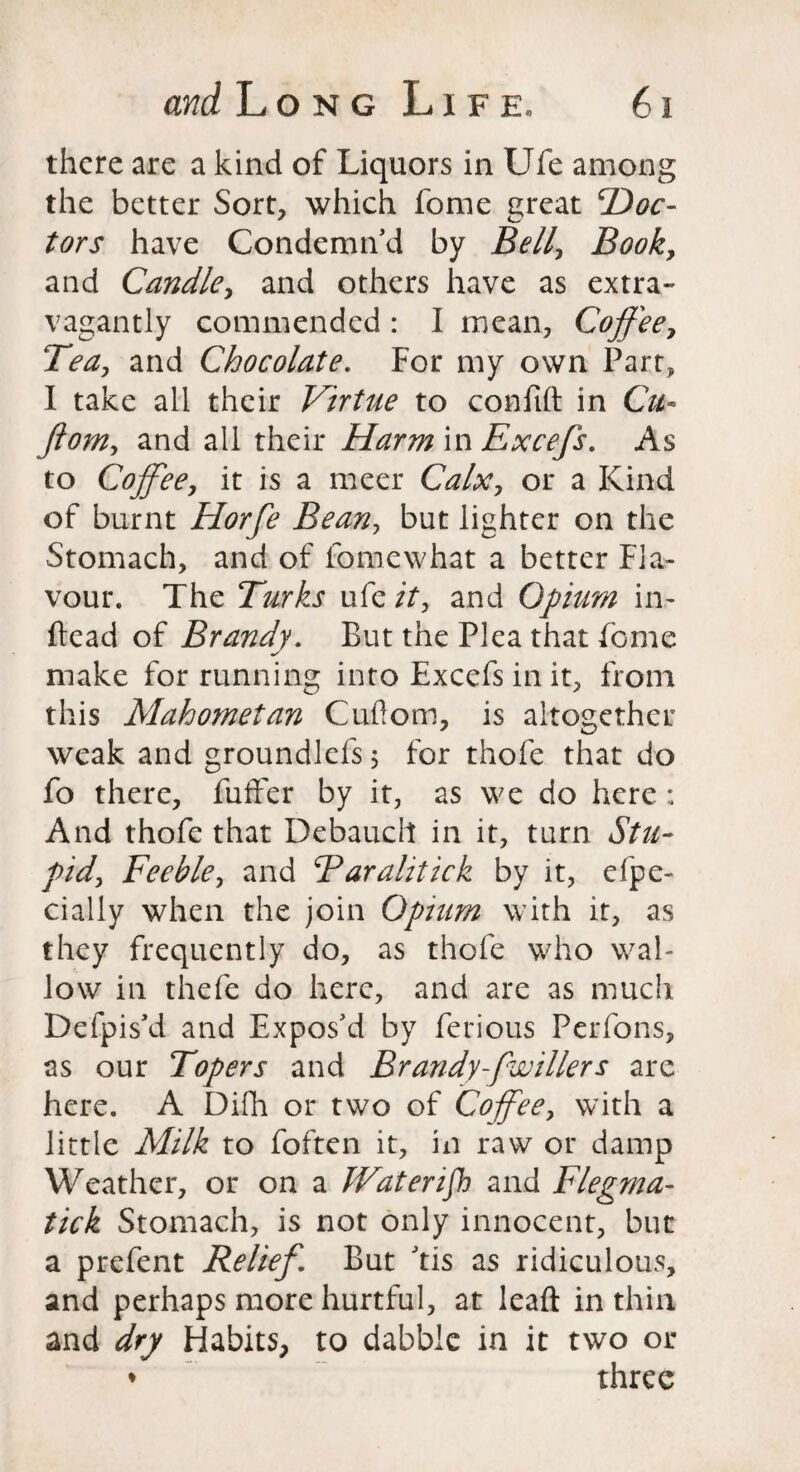 there are a kind of Liquors in Ufe among the better Sort, which fome ereat cDoc- tors have Condemn'd by Bell, Book, and Candle, and others have as extra- vagantly commended : I mean, Coffee, Tea, and Chocolate. For my own Parr, I take all their Virtue to confift in Cu« ftom, and all their HarmmExcefs. As to Coffee, it is a meer Calx, or a Kind of burnt Horfe Bean, but lighter on the Stomach, and of fomewhat a better Fla¬ vour. The Turks ufe it, and Opium in- flead of Brandy. But the Plea that fome make for running into Excefs in it, from this Mahometan Cuflom, is altogether weak and groundlefs $ for thofe that do fo there, fuffer by it, as we do here : And thofe that Debauch in it, turn Stu¬ pid, Feeble, and Tarahtick by it, efpe- dally when the join Opium with it, as they frequently do, as thofe who wal¬ low in thefe do here, and are as much Defpis'd and Expos'd by ferious Perfons, as our Topers and Brandy -[wilier s are here. A Difh or two of Coffee, with a little Milk to foften it, in raw or damp Weather, or on a Waterloo and Flegma- tick Stomach, is not only innocent, but a prefent Relief. But 'tis as ridiculous, and perhaps more hurtful, at lead in thin and dry Habits, to dabble in it two or ♦ three