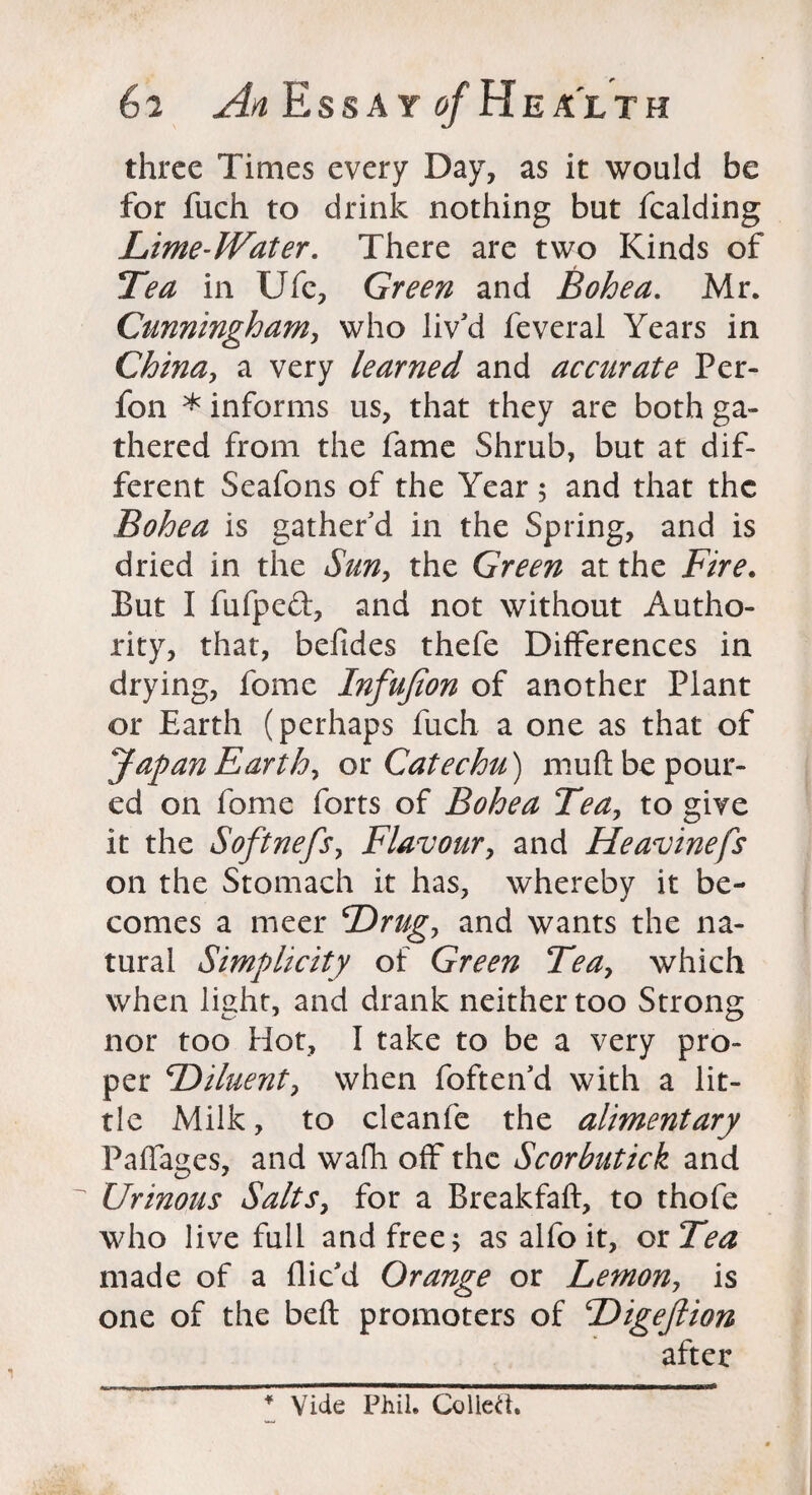 three Times every Day, as it would be for fuch to drink nothing but fcalding Lime-Water. There are two Kinds of Tea in Ufe, Green and Bohea. Mr. Cunningham, who liv'd feveral Years in China, a very learned and accurate Per- fon * informs us, that they are both ga¬ thered from the fame Shrub, but at dif¬ ferent Seafons of the Year; and that the Bohea is gather'd in the Spring, and is dried in the Sun, the Green at the Fire. But I fufped, and not without Autho¬ rity, that, befides thefe Differences in drying, fome Infujion of another Plant or Earth (perhaps fuch a one as that of Japan Earthy ox. Catechu) muft be pour¬ ed on fome forts of Bohea Tea, to give it the Softnefs, Flavour, and Heavinefs on the Stomach it has, whereby it be¬ comes a meer Drug, and wants the na¬ tural Simplicity of Green Teay which when light, and drank neither too Strong nor too Hot, I take to be a very pro¬ per Diluent, when foften'd with a lit¬ tle Milk, to cleanfe the alimentary Paffages, and wafh off the Scorbutick and Urinous Salts, for a Breakfaft, to thofe who live full and free; as alfo it, ox Tea made of a flic'd Orange or Lemon, is one of the belt promoters of Digeftion after * Vide Phil. Collett.