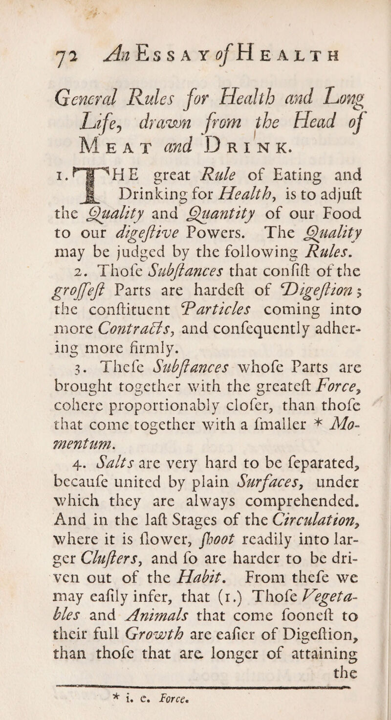 General Rules for Health and Long Life, drawn from the Head of Meat and Drin k. i.npHE great Rule of Eating and Drinking for Health, is to adjuft the Quality and Quantity of our Food to our digeftive Powers. The Quality may be judged by the following Rules. 2. Thofe Subfiances that confift of the groffeft Parts are hardeft of Higefiion $ the condiment Particles coming into more Contracts, and confequentiy adher¬ ing more firmly. 3. Thefe Subfiances whofe Parts are brought together with the greateft Force? cohere proportionably clofer, than thofe that come together with a fmaller * Mo¬ mentum. 4. Salts are very hard to be feparated* becaufe united by plain Surfaces? under which they are always comprehended. And in the laft Stages of the Circulation> where it is flower, fhoot readily into lar¬ ger Clufters, and fo are harder to be dri¬ ven out of the Habit. From thefe we may eafily infer, that (r.) Thofe Vegeta¬ bles and Animals that come fooneft to their full Growth are eafter of Digefliom than thofe that are longer of attaining the * i. c. Force,