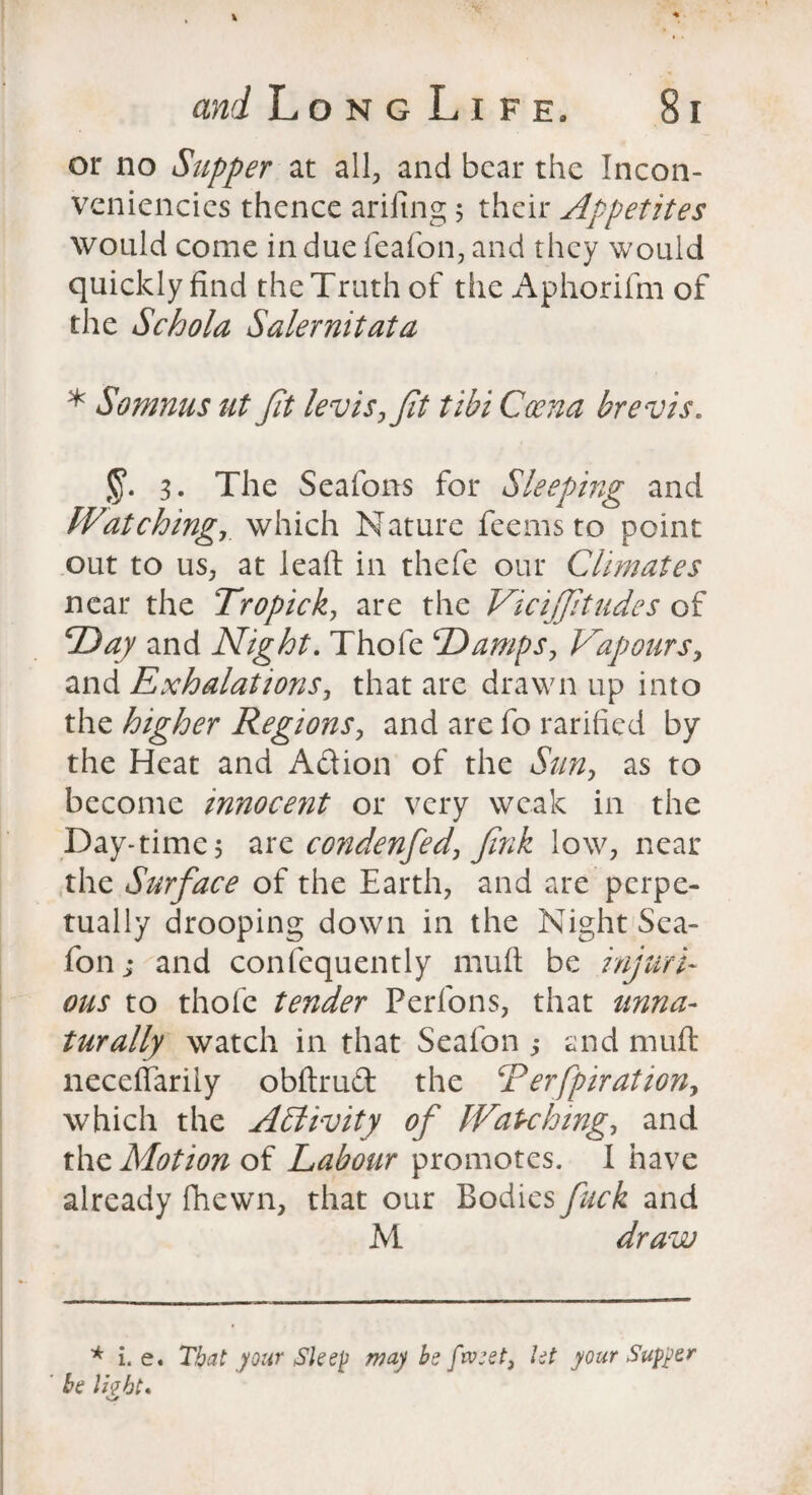 or no Supper at all, and bear the Incon- veniencies thence arifing 5 their Appetites would come in due feafon, and they would quickly find the Truth of the Aphorifm of the Schola Salernitata * Somnus ut Jit levis,fit tibi Coena brevis. 3. The Seafons for Sleeping and Watching, which Nature feems to point out to us, at leaft in thefe our Climates near the Tropick, are the Vicifftildes of D ay and Night. Thofe Damps, Nap ours, and Exhalations, that are drawn up into the higher Regions, and are fo rarified by the Heat and A&ion of the Sun, as to become innocent or very weak in the Day-times are condenfed, Jink low, near the Surface of the Earth, and are perpe¬ tually drooping down in the Night Sea- fon; and confequently muft be injuri¬ ous to thofe tender Perfons, that unna¬ turally watch in that Seafon ,* end muft neceffarily obftrudfc the CP erfpir at ion, which the Activity of Watching, and the Motion of Labour promotes. I have already fhewn, that our Bodies fuck and M draw * i. e. That your Sleep may be ftveet, let your Supper ' be light*