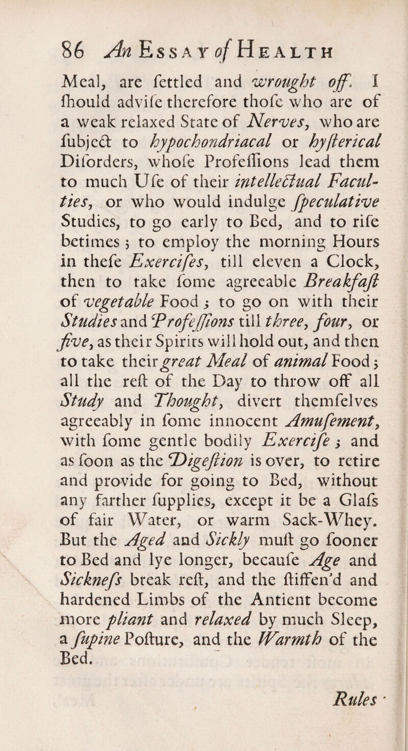 Meal, are fettled and wrought off\ I fhould advife therefore thofe who are of a weak relaxed State of Nerves, who are fubjed to hypochondriacal or hyfterical Diforders, whole Profeffions lead them to much Ufe of their intellehlual Facul¬ ties, or who would indulge fpeculative Studies, to go early to Bed, and to rife betimes 5 to employ the morning Hours in thefe Exercifes, till eleven a Clock, then to take fome agreeable Breakfajl of vegetable Food to go on with their Studies and Trofefflons till three, four, or five, as their Spirits will hold out, and then to take their great Meal of animal Food $ all the reft of the Day to throw off all Study and Thought, divert themfelves agreeably in fome innocent Amufement, with fome gentle bodily Exercife; and as foon as the cDigeftion is over, to retire and provide for going to Bed, without any farther fupplies, except it be a Glafs of fair Water, or warm Sack-Whey. But the Aged and Sickly mult go fooner to Bed and lye longer, becaufe Age and Sicknefs break reft, and the ftiffeifd and hardened Limbs of the Antient become more pliant and relaxed by much Sleep, a fupme Pofture, and the Warmth of the Bed. Rules ■