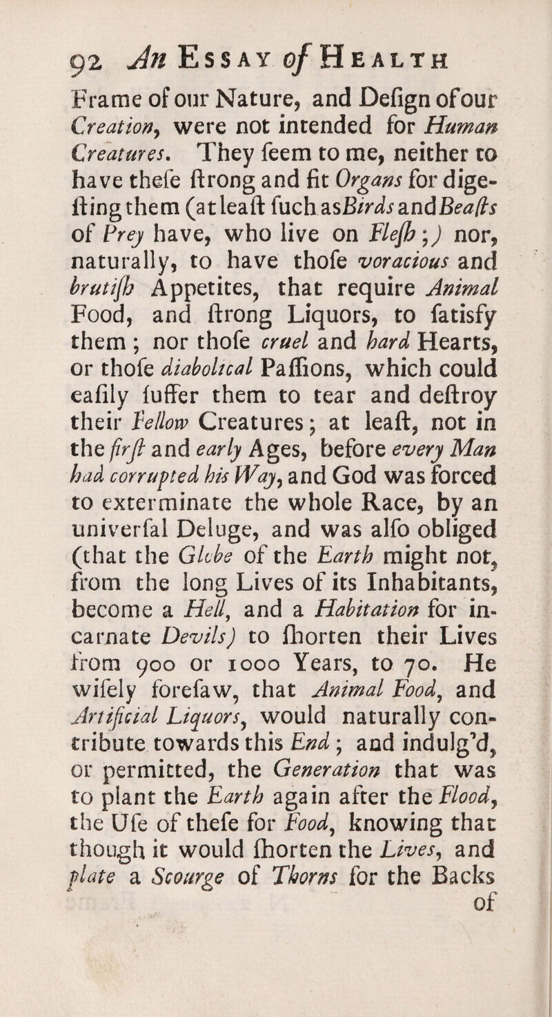 Frame of our Nature, and Defign of our Creation, were not intended for Human Creatures. They feem to me, neither to have thefe ftrong and fit Organs for dige¬ sting them (atleaft (uch zsBtrds a.nd Beads of Prey have, who live on Flefh;) nor, naturally, to have thofe voracious and brutijh Appetites, that require Animal Food, and ftrong Liquors, to Satisfy them ; nor thofe cruel and bard Hearts, or thofe diabolical Paffions, which could eafily luffer them to tear and deftroy their fellow Creatures; at leaft, not in the firjl and early Ages, before every Man had corrupted his Way, and God was forced to exterminate the whole Race, by an univerfal Deluge, and was alfo obliged (that the Globe of the Earth might notf from the long Lives of its Inhabitants, become a Hell, and a Habitation for in¬ carnate Devils) to Shorten their Lives from 900 or 1000 Years, to 70. He wifely forefaw, that Animal Food, and Artificial Liquors, would naturally con¬ tribute towards this End ; and indulg’d, or permitted, the Generation that was to plant the Earth again after the Flood, the Ufe of thefe for Food, knowing that though it would Shorten the Lives, and plate a Scourge of Thorns for the Backs of