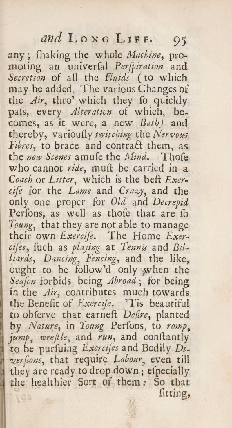 any; fhaking the whole Machine, pro¬ moting an univerfal Perforation and Secretion of all the Fluids (to which may be added, The various Changes of the Air, thro’ which they fo quickly pals, every Alteration of which, be¬ comes, as it were, a new Bath) and thereby, varioufly twitching the Nervous Fibres, to brace and contract them, as the new Scenes amufe the Mind. Thofe who cannot ride, muft be carried in a Coach or Litter, which is the beft Exer- cife for the Lame and Crazy, and the only one proper for Old and Decrepid Perfons, as well as thofe that are fo Youngs that they are not able to manage their own Exeraje. The Home Exer- \ cijes, fuch as playing at Tennis and BiL hards, Dancing, Fencing, and the like, ought to be follow’d only -when the Seafon forbids being Abroad; for being l in the Air, contributes much towards I the Benefit of Exercife. ’Tis beautiful i to obferve that earned Defire, planted t by Nature, in Young Per Ions, to romp, I jump, me file, and run, and conftantly i to be purfuing Exercifes and Bodily D/- i verfions, that require Labour, even till 1 they are ready to drop down ; efpecially the healthier Sort of them; So that H fitting, 'K ■ f I i