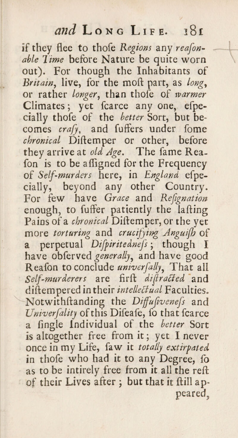 if they flee to thofe Regions any reason¬ able Time before Nature be quire worn out). For though the Inhabitants of Britain, live, for the mod part, as long, or rather longer, than thofe of warmer Climates; yet fcarce any one, efpe- dally thofe of the better Sort, but be- comes crafy, and fuffers under fome chronical Diftemper or other, before they arrive at old Age. The fame Rea- fon is to be afligned for the Frequency of Self-murders here, in England efpe- dally, beyond any other Country. For few have Grace and Refignation enough, to fuffer patiently the lading Pains of a chronical Diftemper, or the yet more torturing and crucifying Anguijh of a perpetual Difpiritednefs ; though I have obferved generally5 and have good Reafon to conclude univerfally9 That all Self-murderers are fir ft diflraffed and diftempered in their intellectual Faculties. Notwithftanding the Dijfufivenefs and Univerfality of this Difeafe, fo that fcarce a Angle Individual of the better Sort is altogether free from it; yet I never once in my Life, faw it totally extirpated in thofe who had it to any Degree, fo as to be intirely free from it all the reft of their Lives after ; but that it ftill ap-