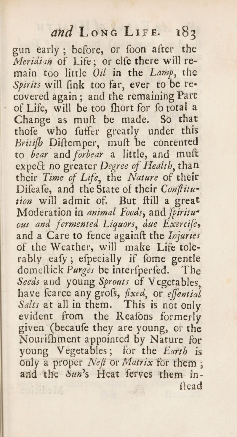 gun early ; before, or foon after the Meridian of Life; or elfe there will re¬ main too little Oil in the Lamp, the Spirits will fink too far? ever to be re¬ covered again ; and the remaining Parc of Life, will be too fhort for fo total a Change as mu ft be made. So that thofe who fuffer greatly under this Britzjb Diftemper, mud be contented to bear and forbear a little, and muft expeft no greater Degree of Health, than their Time of Life, the Nature of their Difeafe, and the State of their Conflitu- tion will admit of. But ftill a great Moderation in animal Foudsy and fpiritu« ous and fermented Liquors, due Exsrcifcy and a Care to fence againft the Injuries of the Weather, will make Life tole¬ rably eafy ; efpecially if fome gentle domeftick Purges be interfperfed. The Seeds and young Sprouts of Vegetables, have fcarce any grofs, fixed, or effential Salts at all in them. This is not only evident from the Reafons formerly given (becaufe they are young, or the Nourifhment appointed by Nature for young Vegetables; for the Earth is only a proper Neft or Matrix for them ; and the Sun1 s Heat ferves them in- flead