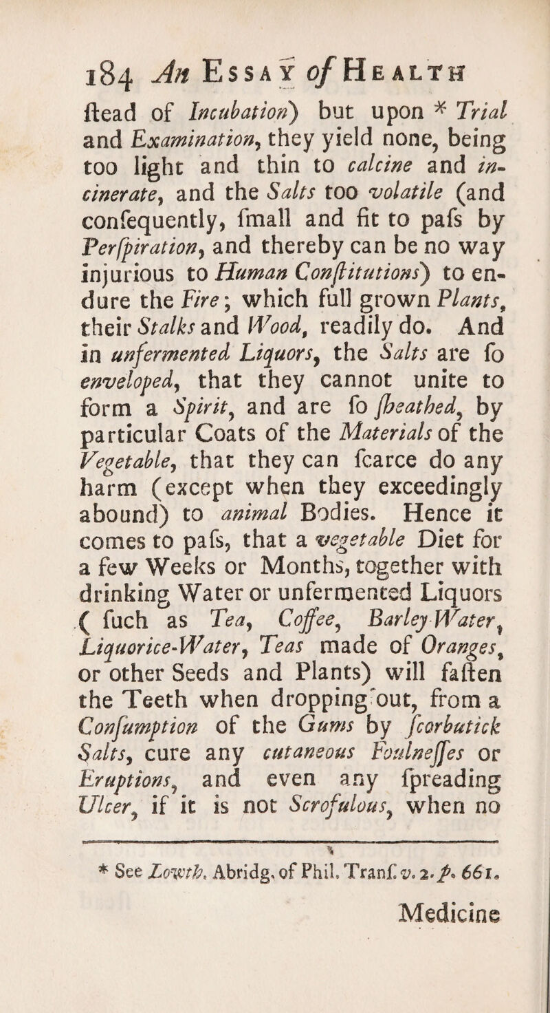 ftead of Incubation') but upon * Trial and Examination, they yield none, being too light and thin to calcine and in¬ cinerate, and the Salts too volatile (and confequently, fmall and fit to pafs by Perfpiration, and thereby can be no way injurious to Human Confutations) to en¬ dure the Fire; which full grown Plants9 their Stalks and Wood, readily do. And In unfermented Liquors, the Salts are fo enveloped, that they cannot unite to form a Spirit, and are fo fheathed, by particular Coats of the Materials of the Vegetable, that they can fcarce do any harm (except when they exceedingly abound) to animal Bodies. Hence it comes to pafs, that a vegetable Diet for a few Weeks or Months, together with drinking Water or unfermented Liquors ( filch as Tea, Coffee, Barley Water, Liquorice-Water, Teas made of Oranges9 or other Seeds and Plants) will fatten the Teeth when dropping'out, from a Confumption of the Gums by fcorbutick Salts, cure any cutaneous Foulneffes or Eruptions, and even any fpreading Ulcer^ if it is not Scrofulous, when no * See Lowh. Abridg, of Phil. Tranks;. 661, Medicine