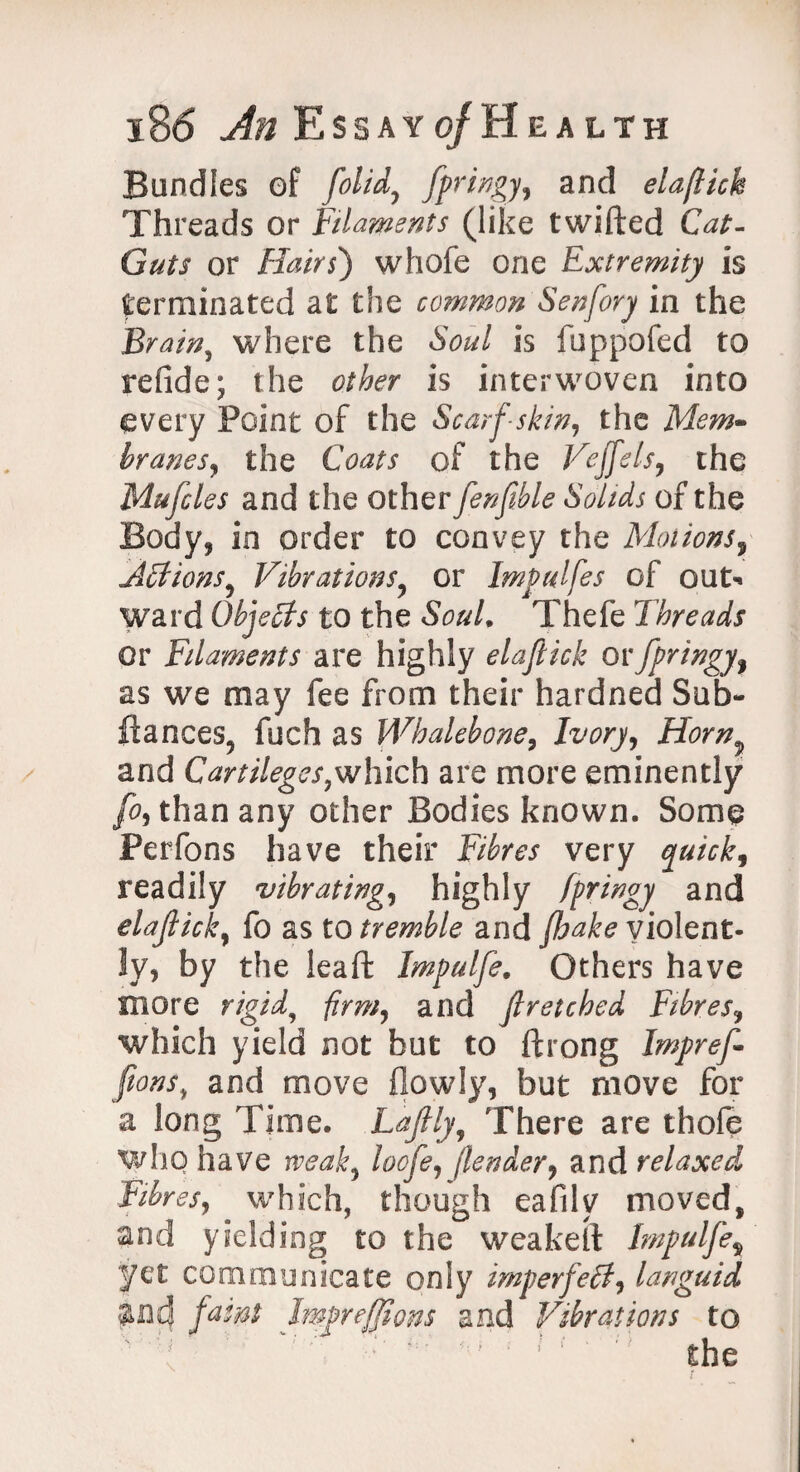 Bundles of [olid, fpringy, and elaflicb Threads or filaments (like twifted Cat- Guts or Hairs) whofe one Extremity is terminated at the common Senfory in the Brain, where the Soul is fuppofed to refide; the other is interwoven into every Point of the Scarf-skin, the Mem- hranes, the Coats of the Vejfels, the Mufcles and the otherfenfible Solids of the Body, in order to convey the Motions5 Actions, Vibrations, or Impulfes of out¬ ward Objects to the Soul. Thefe Threads or Filaments are highly elaftick ov fpringyf as we may fee from their hardned Sub- ilances? fuch as Whalebone, Ivory, Hornv and Cartileges,which are more eminently fo.> than any other Bodies known. Some Perfons have their Fibres very quick, readily vibrating, highly fpringy and elajlick, fo as to tremble and ^^violent¬ ly, by the leaft Impulfe. Others have snore rigid, firm, and fir etched Fibres, which yield not but to ftrong Imprefi [ions, and move (lowly, but move for a long Time. Lafily? There are thofe whq have weak, loofe,[lender, and relaxed Fibresy which, though eafily moved, and yielding to the weakelt Impulfe% yet communicate only imperfect, languid Jmcf faint Imprefjlons and Vibrations to ' ' ' ' r the