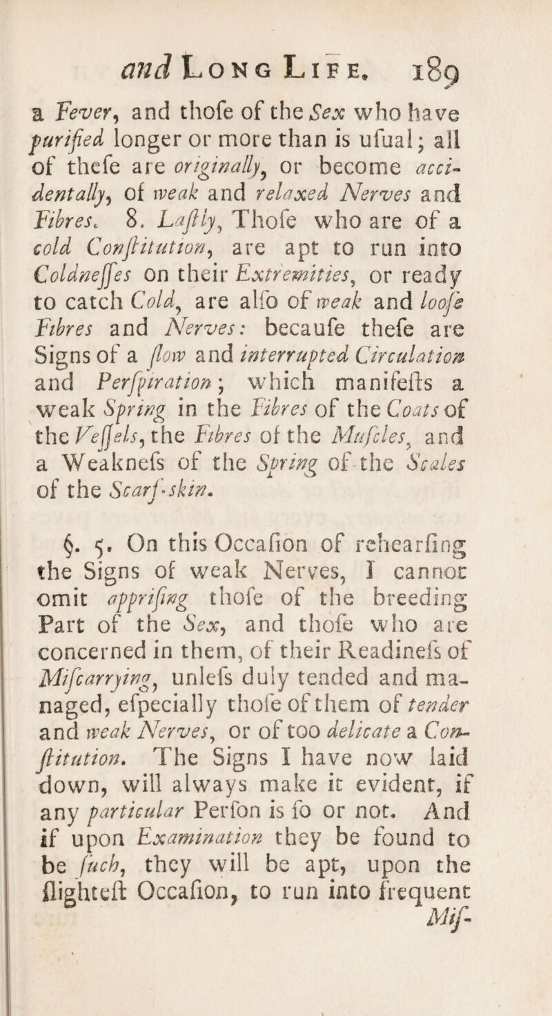 a Fever, and thofe of the Sex who have purified longer or more than is ufual; all of thefe are originally or become acci¬ dentally of weak and relaxed Nerves and Fibrese 8. Lafiiy, Thofe who are of a cold Conftitation, are apt to ran into Coldneffes on their Extremities, or ready to catch Cold, are alfo of weak and looje Fibres and Nerves: becaufe thefe are Signs of a flow and interrupted Circulation and Perforation; which manifeffs a weak Spring in the Fibres of Coats of. the Feffels, the Fibres of the Mu files y and a Weaknefs of the Spring of the Scales of the Scarf-skin. •/ §. 5. On this Occafion of rehearfing the Signs of weak Nerves, I cannot omit appnfmg thofe of the breeding Part of the Sex, and thofe who are concerned in them, of their Readinefs of Mifiarrying, unlefs duly tended and ma¬ naged, efpecially thofe of them of tender and weak Nerves, or of too delicate a Con¬ futation. The Signs I have now laid down, will always make it evident, if any particular Perfon is fo or not. And if upon Examination they be found to be fuck, they will be apt, upon the flighted: Occafion, to run into frequent