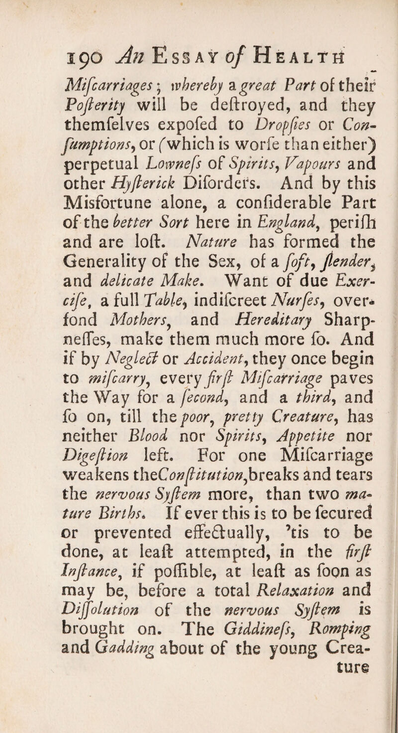 Mifcarriages; whereby a great Part of their Pojlerity will be destroyed, and they themfelves expofed to Dropjies or Con¬ sumptions ^ or (which is worfe than either) perpetual Lownefs of Spirits, Vapours and other Hyflerick Biforders. And by this Misfortune alone, a confiderable Part of-theater Sort here in England, perifh and are loft. Nature has formed the Generality of the Sex, of a foft9 Jlender, and delicate Make. Want of due Exer- cife, a full Table,, indifcreet Nurfes, over- fond Mothers, and Hereditary Sharp- nefles, make them much more fo. And if by Neglect or Accident, they once begin to mifcarry, every frjl Mif carriage paves the Way for a fecond, and a thirds and fo on, till the poor, pretty Creature, has neither B/00^ nor Spirits, Appetite nor Dige/lion left. For one Mifcarriage weakens theConjtitution,breaks and tears the nervous Syjlem more, than two ma¬ ture Births. If ever this is to be fecured or prevented effeftually, ’tis to be done, at leaft attempted, in the firjl Injtance, if poflible, at leaft as foon as may be, before a total Relaxation and Diffolution of the nervous Syfiem is brought on. The Giddinefs, Romping and Gadding about of the young Crea¬ ture