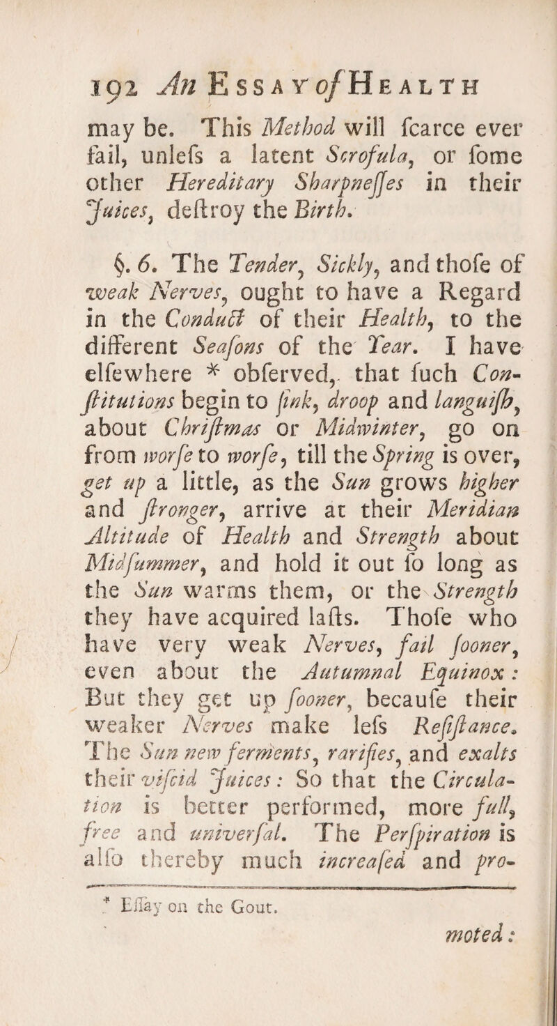 may be. This Method will fcarce ever fail, unlefs a latent Scrofula, or fome other Hereditary Sharpnefjes in their Juices, deftroy the Birth, §. 6. The Tender, Sickly^ and thofe of weak Nerves, ought to have a Regard in the Conduit of their Health, to the different Seafons of the' 2W. I have elfewhere * obfervedr that fuch O#- filiations begin to fink, droop and languifh, about ChrifimAs or Midwinter, go on from worfe to worfe, till the Spring is over, get up a little, as the grows higher and fironger, arrive at their Meridian Altitude of Health and Strength about Midfummer, and hold it out fo long as the warms them, or the Strength they have acquired lads. Thofe who have very weak Nerves, fail Jooner, even about the Autumnal Equinox: But they get up fooner, becaufe their weaker Nerves make lefs Refinance. The Sun new ferments, ratifies, and exalts theirvifcid Juices: So that the Circula¬ tion is better performed, more full, free and umverfaL The Perfpiration is alio thereby much increafed and pro- * May on the Gout.