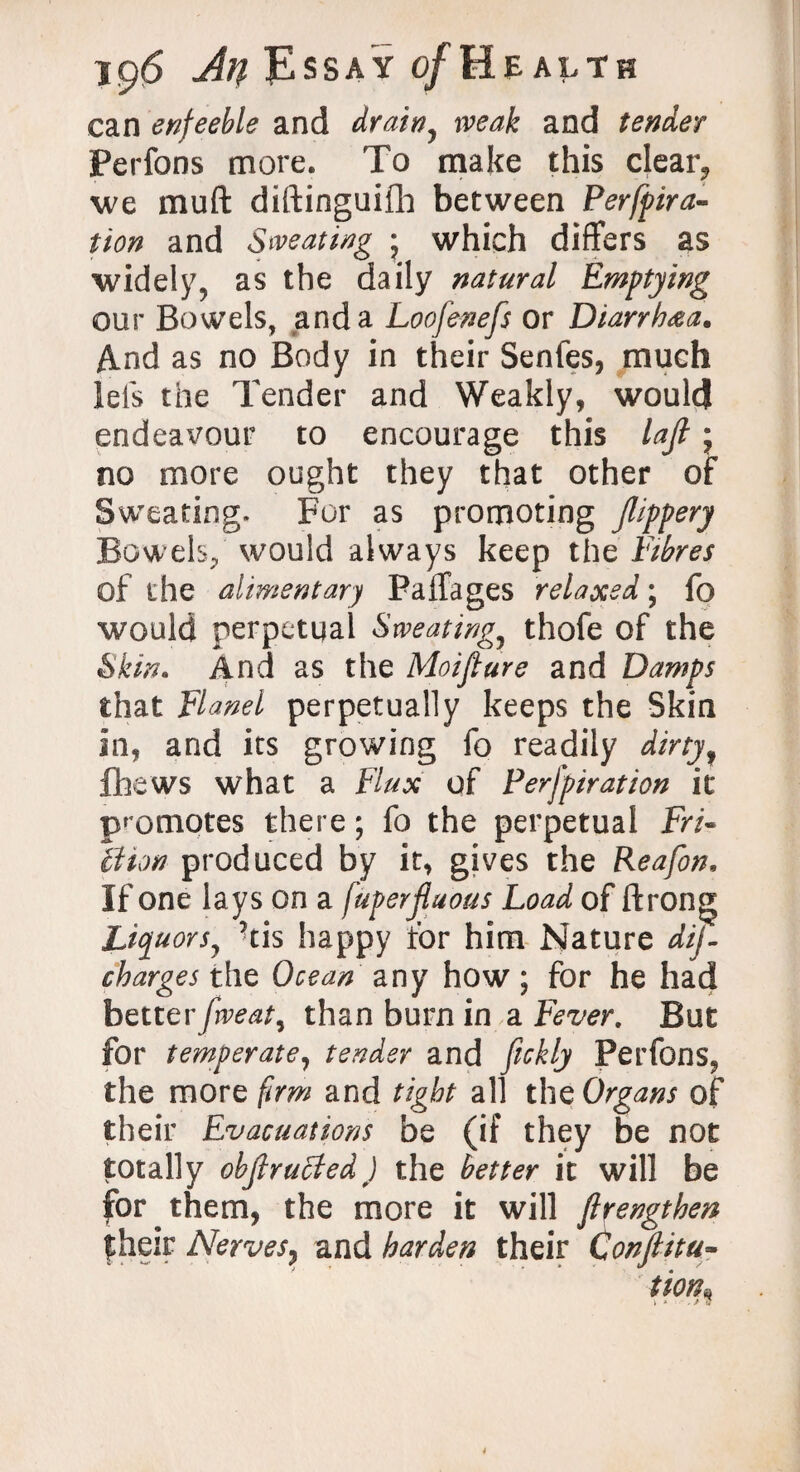 can enfeeble and drainy weak and tender Perfons more. To make this clear, we muft diftinguifh between Perfora¬ tion and Sweating * which differs as widely, as the daily natural Emptying our Bowels, and a Loofenefs or Diarrhea. And as no Body in their Senfes, much lels the Tender and Weakly, would endeavour to encourage this laft j no more ought they that other of Sweating. For as promoting Jlippery Bowels, would always keep the Fibres of the alimentary Paffages relaxed; fo would perpetual Sweating,} thofe of the Skin. And as the Moiftare and Damps that Flanel perpetually keeps the Skin in, and its growing fo readily dirty f fhews what a Flux of Perforation it promotes there; fo the perpetual Fri¬ ll ton produced by it, gives the Reafon. If one lays on a fuperjluous Load of ftrong Liquors^ ?tis happy for him Nature dij- charges the Ocean any how; for he had betterfrveat, than burn in a Fever. But for temperate, tender and ftckly Perfons, the more firm and tight all the Organs of their Evacuations be (if they be not totally objlrucled) the better it will be for them, the more it will ftrengthen fheir Nerves, and harden their Confiitu-