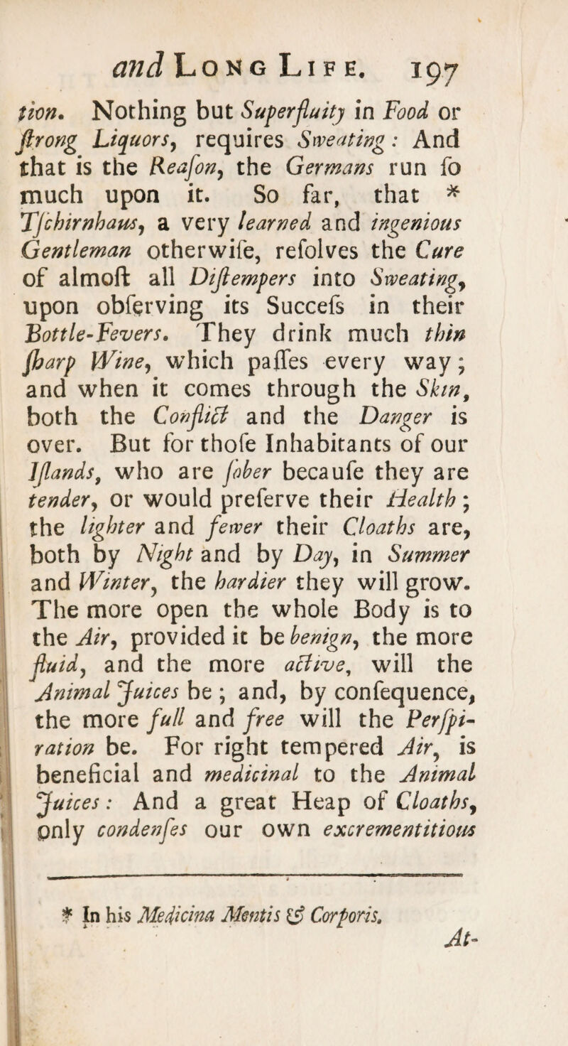 tion. Nothing but Superfluity in Food or Jlrong Liquors, requires Sweating: And that is the Reafon, the Germans run fo much upon it. So far, that * TJchirnhaus, a very learned and ingenious Gentleman otherwife, refolves the Cure of almoft all Diflempers into Sweatings upon obferving its Succefs in their Bottle-Fevers. They drink much thin fharp Wine, which pafles every way; and when it comes through the Skin, both the Conflict and the Danger is over. But for thofe Inhabitants of our Ijlands, who are fiber becaufe they are tender, or would preferve their Health; the lighter and fewer their Cloaths are, both by Night and by Day, in Summer and Winter, the hardier they will grow. The more open the whole Body is to the Air, provided it be benign, the more fluid, and the more active, will the Animal Juices be ; and, by confequence, the more full and free will the Per/pi- r at ion be. For right tempered Air, is beneficial and medicinal to the Animal Juices: And a great Heap of Cloaths, pnly condenfes our own excrementitiom * In his Medicina Mentis & Corporis, At-