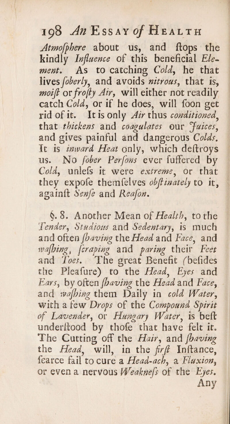 Jtmofphere about us, and flops the kindly Influence of this beneficial Ele¬ ment. As to catching Cold, he that lives foberly, and avoids nitrous, that is, moifl or frofly Air, will either not readily catch Cold, or if he does, will foon get rid of it. It is only Air thus conditioned9 that thickens and coagulates our Juices, and gives painful and dangerous Colds. It is inward Heat only, which deftroys ns. No fober Perfons ever fuffered by Cold) unlefs it were extreme, or that they expofe themfelves obflinately to it, againft Senfe and Reafon. §. 8. Another Mean of Healthy to the Tender, Studious and Sedentary, is much and often (having the Head and Face, and wafbingi fcraping and paring their Feet and Toes. The great Benefit fbefides the Pleafure) to the Head, Eyes and Ears, by often J.having the Head and Face) and wafbing them Daily in cold Water, with a few Drops of the Compound Spirit of Lavender, or Hungary Water, is beft underftood by thofe that have felt it. The Cutting off the Hair, and /having the Head, will, in the flrfl Inftance, fearce fail to cure a Head-acb, a Fluxion% or even a nervous Weaknefs of the Eyes.