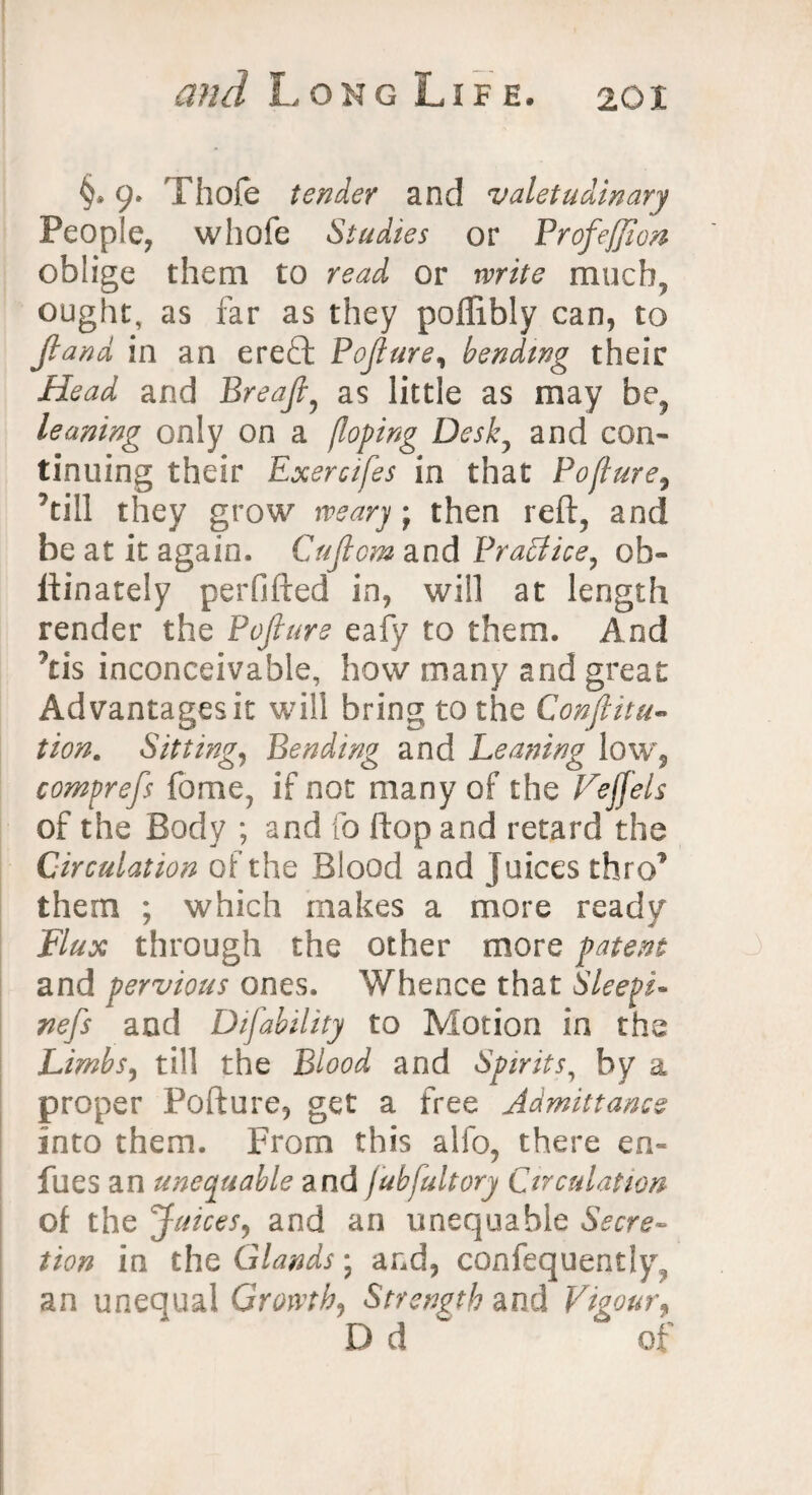 §* 9. Thofe tender and valetudinary People, whofe Studies or Profeffion oblige them to read or write much, ought, as far as they pollibly can, to Jland in an ereft Pojlure, bending their Head and Breajl, as little as may be, leaning only on a (loping Desk, and con¬ tinuing their Exercifes in that Pojlure, ^till they grow weary ; then reft, and be at it again. Cujlom and Brattice, ob- ftinately perfifted in, will at length render the Pojlure eafy to them. And 7tis inconceivable, how many and great Advantages it will bring to the Conjlitu- tion. Sitting, Bending and Leaning low, comprefs fame, if not many of the Vejjels of the Body ; and fo flop and retard the Circulation of the Blood and Juices thro1 them ; which makes a more ready Flux through the other more patent and pervious ones. Whence that Sleeps- nefs and Difability to Motion in the Limbs, till the Blood and Spirits, by a proper Pofture, get a free Admittance into them. From this alfo, there en- fues an unequable and jubfultory Circulation of the Juices, and an unequable Secre¬ tion in the Glands; and, confequently, an unequal Growth, Strength and Vigour9 D d of