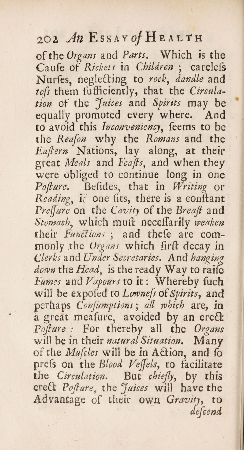 of the Organs and Fans. Which is the Caufe of Rickets in Children ; carelefs Nurfes, neglecting to rock, dandle and tofs them fufliciently, that the Circula¬ tion of the Juices and Spirits may be equally promoted every where. And to avoid this Inconveniency, feems to be the Reafon why the Romans and the Eaflern Nations, lay along, at their great Meals and Feajls, and when they were obliged to continue long in one Pojlure. Befides, that in Writing or Reading, if one fits, there is a conftant Preffure on the Cavity of the Breajl and Stomachy which muft neceflarily weaken their Functions ; and thefe are com¬ monly the Organs which firft decay in Clerks and Under Secretaries. And hanging down the Heady is the ready Way to raife Fumes and Vapours to it: Whereby fuch will be expofed to Lownefs of Spirits, and perhaps Consumptions; all which are, in a great meafure, avoided by an ere£t Pojlure : For thereby all the Organs will be in their natural Situation. Many of the Mufcles will be in ACtion, and fo prefs on the Blood Vejfels, to facilitate the Circulation. But chiefly, by this ere£t Pojlure, the Juices will have the Advantage of their own Gravity, to