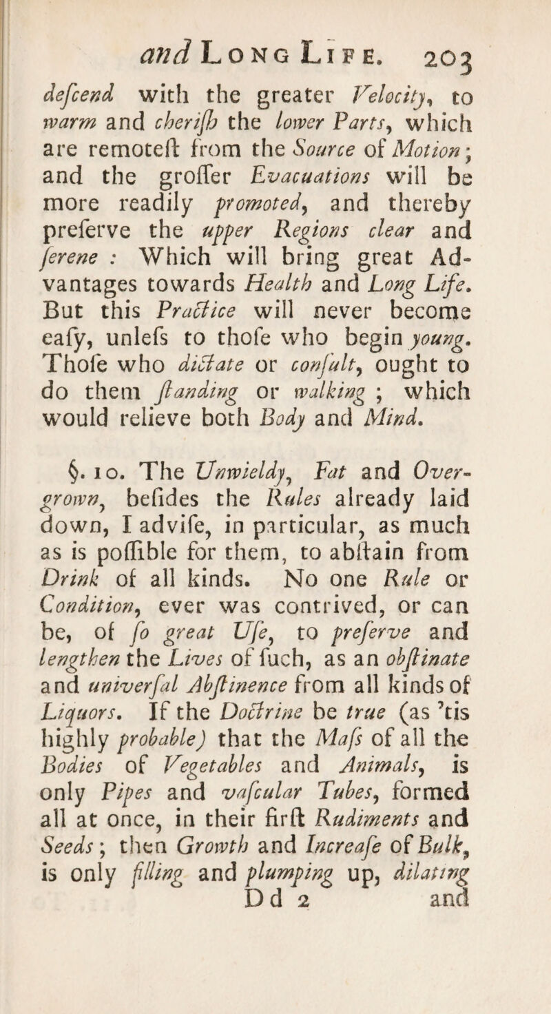 defcend with the greater Velocity, to warm and cherijh the lower Parts, which are remote!! from the Source of Motion-, and the grofTer Evacuations will be more readily promoted, and thereby preferve the upper Regions clear and ferene : Which will bring great Ad¬ vantages towards Health and Long Life. But this Practice will never become eafy, unlefs to thofe who begin young. Thole who didlate or confult, ought to do them jl an ding or walking ; which would relieve both Body and Mind. §. 10. The Unwieldy, Fat and Over¬ grown, befides the Rules already laid down, I advife, in particular, as much as is poflible for them, to abftain from Drink of all kinds. No one Rule or Condition, ever was contrived, or can be, of fo great Ufe, to preferve and lengthen the Lives of fuch, as an ohjlinate and umverfal Abjlmence from all kinds of Liquors. If the Doffrine be true (as ’tis highly probable) that the Mafs of all the Bodies of Vegetables and Animals, is only Pipes and vafcular Tubes, formed all at once, in their firft Rudiments and Seeds; then Growth and Increafe of Bulk, is only filing and plumping up, dilating D d 2 and