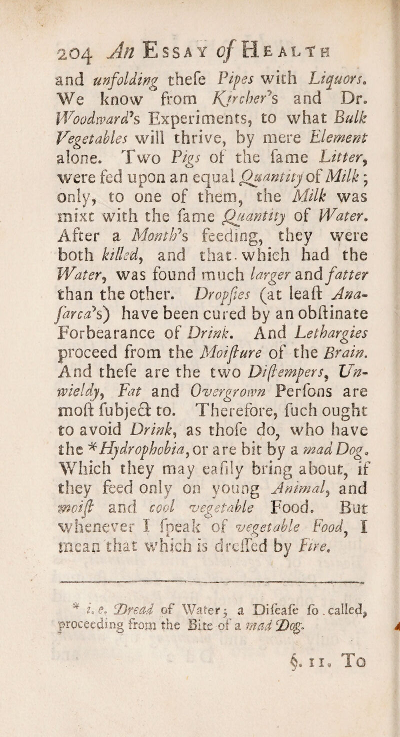 and unfolding thefe Pipes with Liquors* We know from Kjrchers and Dr. Woodward's Experiments, to what Bulk Vegetables will thrive, by mere Element alone. Two Pigs of the fame Litter, were fed upon an equal Quantity of Milk; only, to one of them, the Milk was mixt with the fame Quantity of Water. After a Month's feeding, they were both killed, and that, which had the Water, was found much larger and fatter than the other. Dropfies (at leaft Ana- farca's) have been cured by an obftinate Forbearance of Drink. And Lethargies proceed from the Moiflure of the Brain. And thefe are the two Diflempers9 Un¬ wieldy, Fat and Overgrown Perfons are moft fubject to. Therefore, fuch ought to avoid Drink, as thofe do, who have the * Hydrophobia, or are bit by a mad Dog. Which they may eafily bring about, if they feed only on young Animal, and mcif and cool vegetable Food. But whenever I fpeak of vegetable Food, I mean that which is drefTed by Fire. * u Co Dread of Watery a Difeafe fb.called^ proceeding from the Bite of a mad Dog*