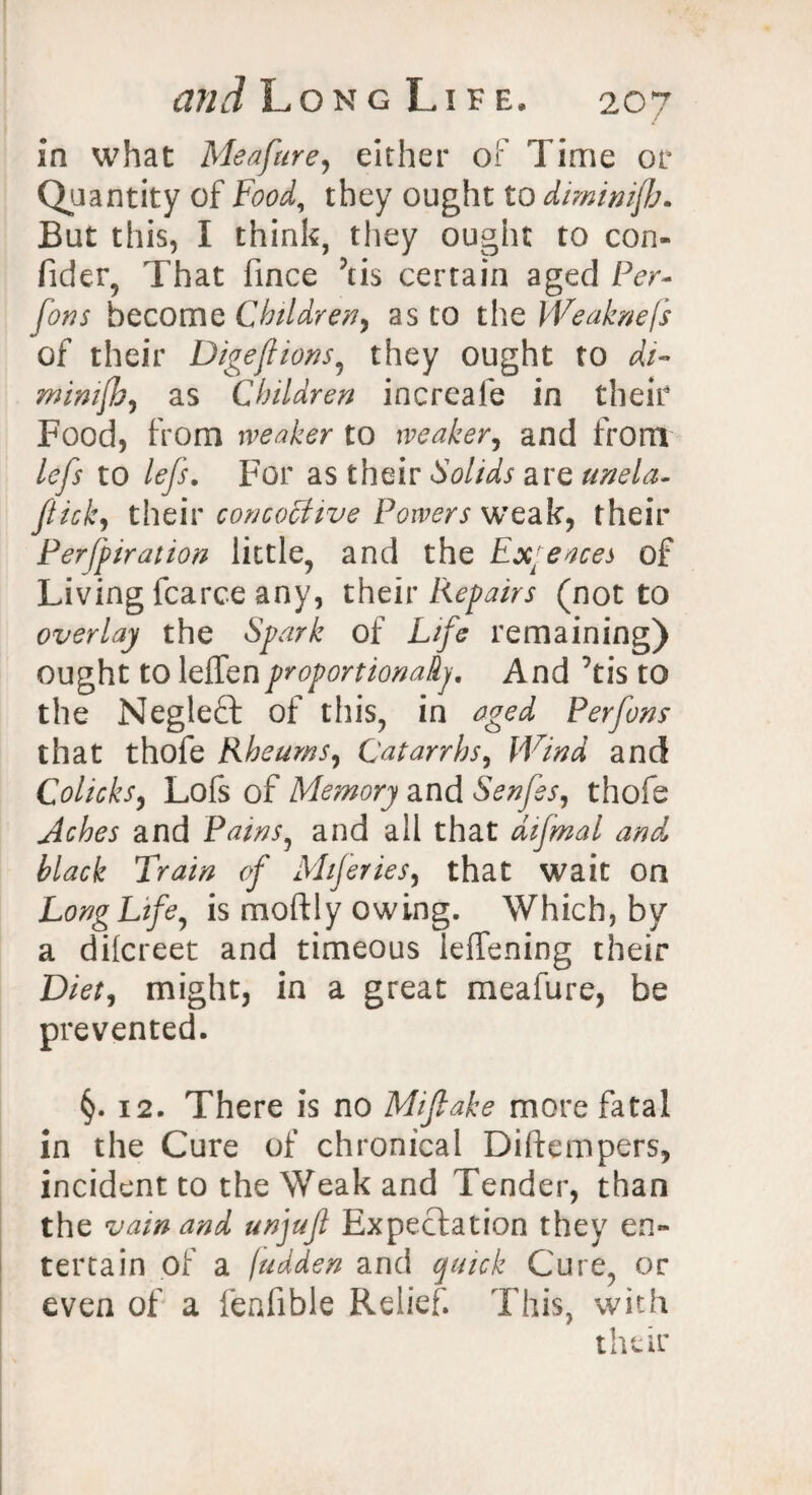 in what Meafure, either of Time or Quantity of Food, they ought to dimimjb. But this, I think, they ought to con¬ sider, That iince 3tis certain aged Per- fons become Children, as to the fVeaknefs of their Digeftions, they ought to di- minifb, as Children increale in their Food, from weaker to weaker, and from lefs to lefs. For as their Solids are unela- ftick, their conco&tve Powers weak, their Perforation little, and the Exyeaces of Living fcarce any, their Repairs (not to overlay the of L//e remaining) ought to leffenproportionally. And Tis to the Negleft of this, in aged Per fons that thofe Rheums, Catarrhs, SF/W and Colicks, Lofs of Memory and Senfes, thofe and Pains, and all that aifmal and black Train of Miferies, that wait on Long Life, is rnoftly owing. Which, by a dilcreet and timeous ieffening their Diet, might, in a great meafure, be prevented. §. 12. There is no Miftake more fatal in the Cure of chronical Diftempers, incident to the Weak and Tender, than the vain and unjuft Expectation they en¬ tertain of a fudden and quick Cure, or even of a fenfible Relief. This, with their