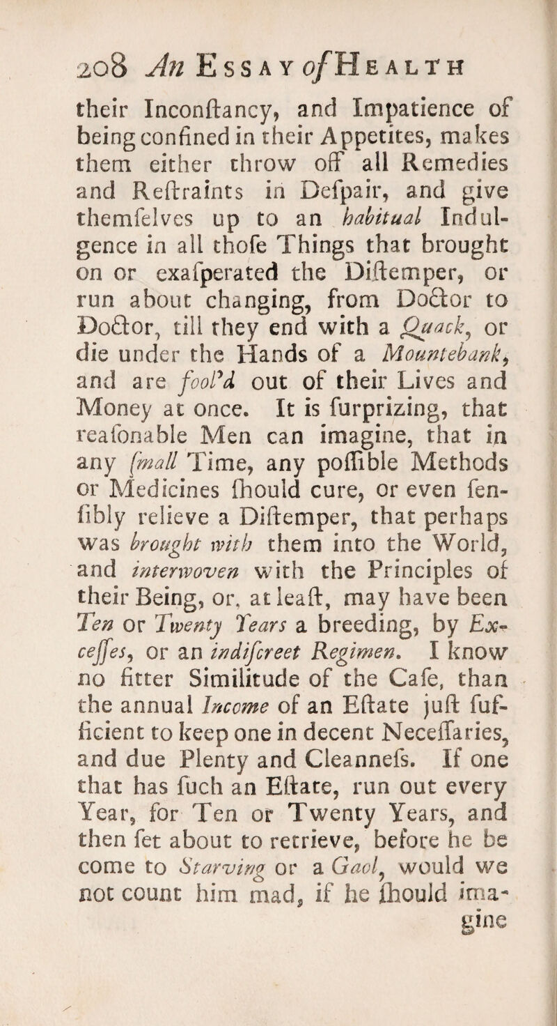 their Inconftancy, and Impatience of being confined in their Appetites, makes them either throw off all Remedies and Reftraints in Defpair, and give themfelves up to an habitual Indul¬ gence in all thofe Things that brought on or exafperated the Diftemper, or run about changing, from Doctor to Doftor, till they end with a Quack, or die under the Hands of a Mountebank, and are fool’d out of their Lives and Money at once. It is furprizing, that reafonable Men can imagine, that in any [mall Time, any poffible Methods or Medicines ihould cure, or even fen- iibly relieve a Diftemper, that perhaps was brought with them into the World, and interwoven with the Principles of their Being, or. atieaft, may have been Ten or Twenty Tears a breeding, by Ex- cejjes, or an indiscreet Regimen. I know no fitter Similitude of the Cafe, than the annual Income of an Eftate juft fuf- ficient to keep one in decent Neceflaries, and due Plenty and Cleannefs. If one that has fuch an Eftate, run out every Year, for Ten or Twenty Years, and then fet about to retrieve, before he be come to Starving or a Gaol, would we not count him mad, if he ffaould ima¬ gine