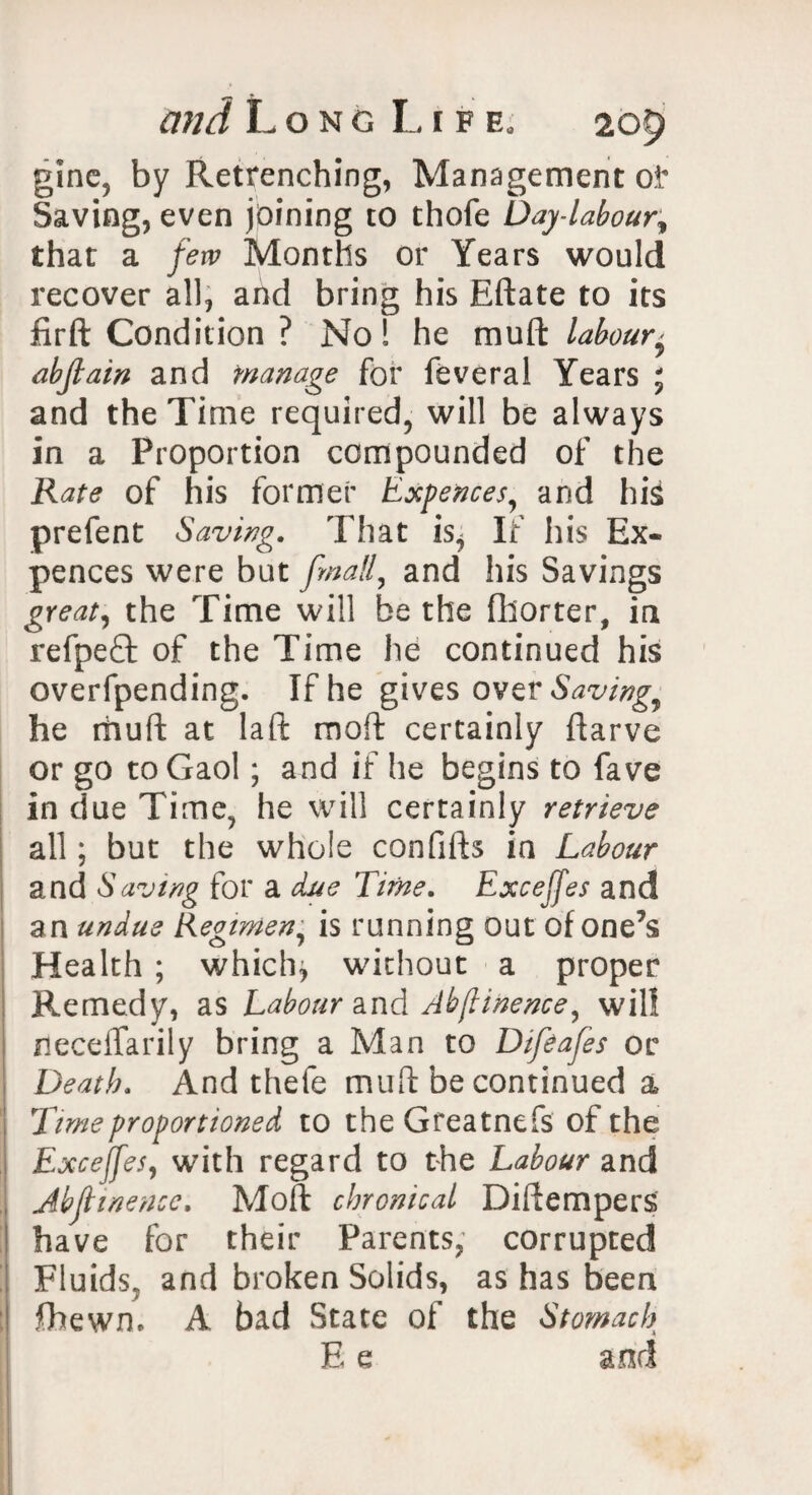 gine, by Retrenching, Management oi' Saving, even joining to thofe Day-labour, that a few Months or Years would recover all, and bring his Eftate to its firft Condition ? No! he muft labour' abjlain and manage for feveral Years ; and the Time required, will be always in a Proportion compounded of the Rate of his former Expences, and his prefent Saving. That is^ If his Ex¬ pences were but finally and his Savings great, the Time will be the fliorter, in refpeQ: of the Time he continued his overfpending. If he gives over Saving^ he muft at laft moft certainly ftarve or go to Gaol; and if he begins to fave in due Time, he will certainly retrieve all; but the whole confifts in Labour and Saving for a due Time. Excejfes and an undue Regimen, is running out of one’s Health ; whichj without a proper Remedy, as Labour and Abjlinence, will neceiTarily bring a Man to Difeafes or Death. And thefe muft be continued a Time proportioned to the Greatnefs of the Excejfes, with regard to the Labour and Abjlinence, Moft chronical Diftempers have for their Parents, corrupted Fluids, and broken Solids, as has been fhewn, A bad State of the Stomach E e and