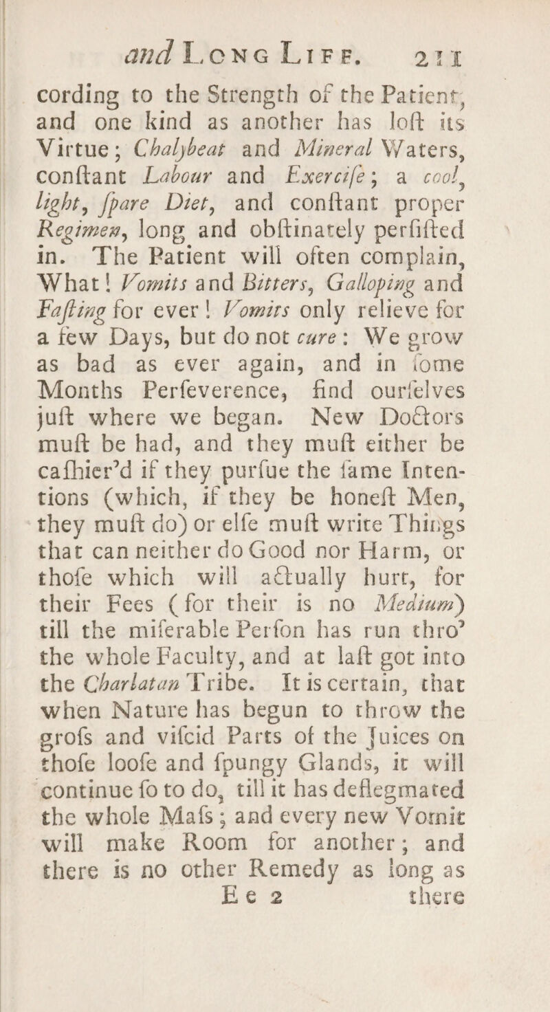 cording to the Strength of the Patient^ and one kind as another has loft its Virtue; Chaljbeat and Mineral Waters, conftant Labour and Exercife; a cooly light, [pare Diet, and conftant proper Regimen, long and obftinately perfifted in. The Patient will often complain, What! Vomits and Bitters, Galloping and Fajling for ever ! Vomits only relieve for a few Days, but do not cure : We grow as bad as ever again, and in fome Months Perfeverence, find ourfelves juft where we began. New Doftors mult be had, and they muft either be cafhier’d if they purfue the fame Inten¬ tions (which, if they be honeft Men, they muft do) or elfe muft write Things that can neither do Good nor Harm, or thofe which will actually hurt, for their Fees (for their is no Medium) till the miferable Perfon has run thro’ the whole Faculty, and at laft got into the Charlatan Tribe. It is certain, that when Nature has begun to throw the grofs and vifcid Parts of the Juices on thofe loofe and fpungy Glands, it will continue fo to do, till it has defiegmafed the whole Mafs; and every new Vomit will make Room for another; and there is no other Remedy as long as E e 2 there