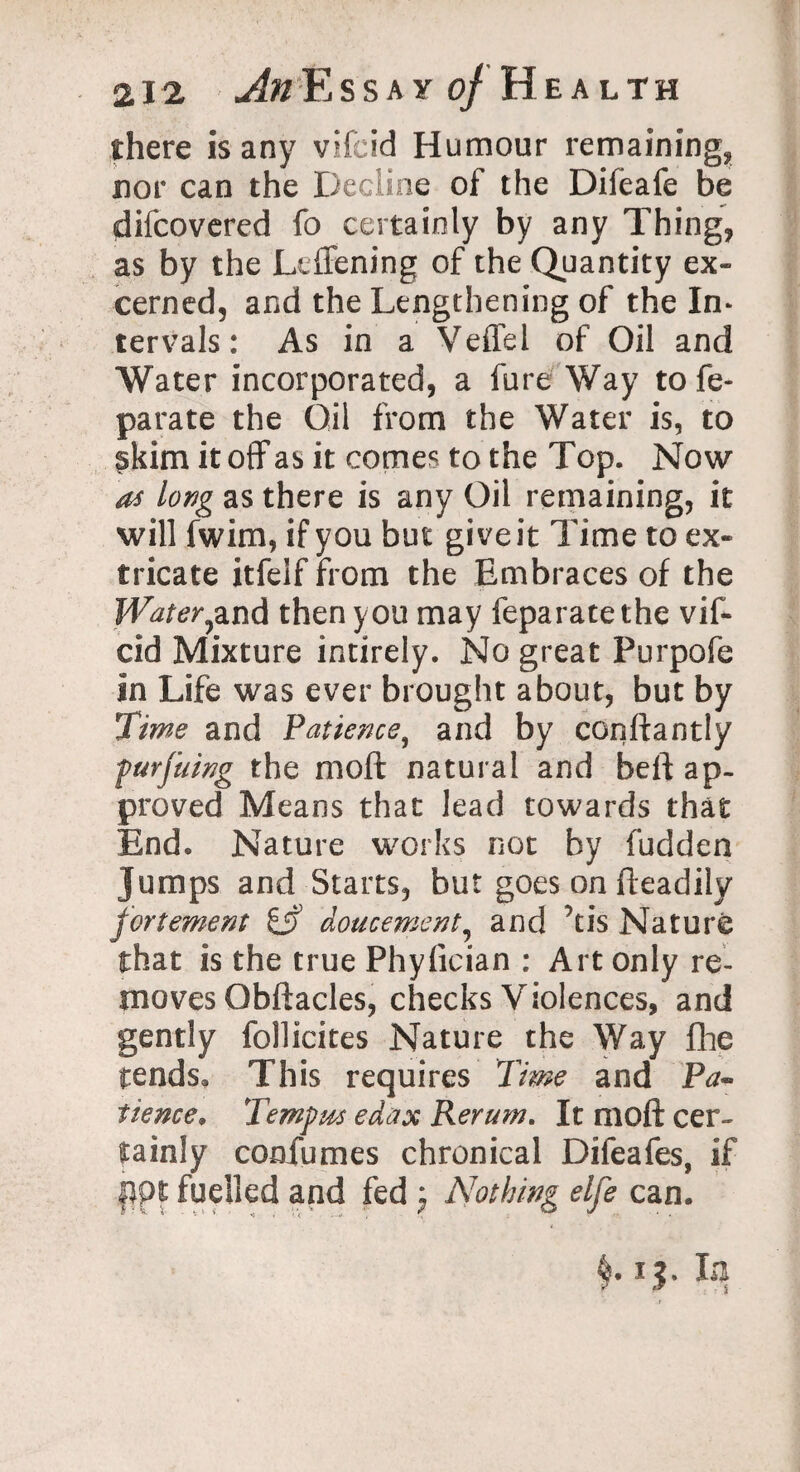there is any vifeid Humour remaining, nor can the Decline of the Difeafe be difcovered fo certainly by any Thing, as by the Leffening of the Quantity ex¬ tern ed, and the Lengthening of the In* tervals: As in a Veffel of Oil and Water incorporated, a fure Way tofe- parate the Oil from the Water is, to skim it off as it comes to the Top. Now as long as there is any Oil remaining, it will fwim, if you but give it Time to ex¬ tricate itfelf from the Embraces of the Water}and then you may feparatethe vif¬ cid Mixture intirely. No great Purpofe in Life was ever brought about, but by Time and Patience, and by conftantly furjuing the moft natural and beft ap¬ proved Means that lead towards that End. Nature works not by fudden Jumps and Starts, but goes on fleadily fortement doucement? and ’tis Nature that is the true Phyfician : Art only re¬ moves Obftacles, checks Violences, and gently follicites Nature the Way fhe tends. This requires Time and Pa¬ tience, Tempos edax Reram, It moft cer¬ tainly confumes chronical Difeafes, if flpt fuelled and fed ; Nothing elfe can. M3- L!