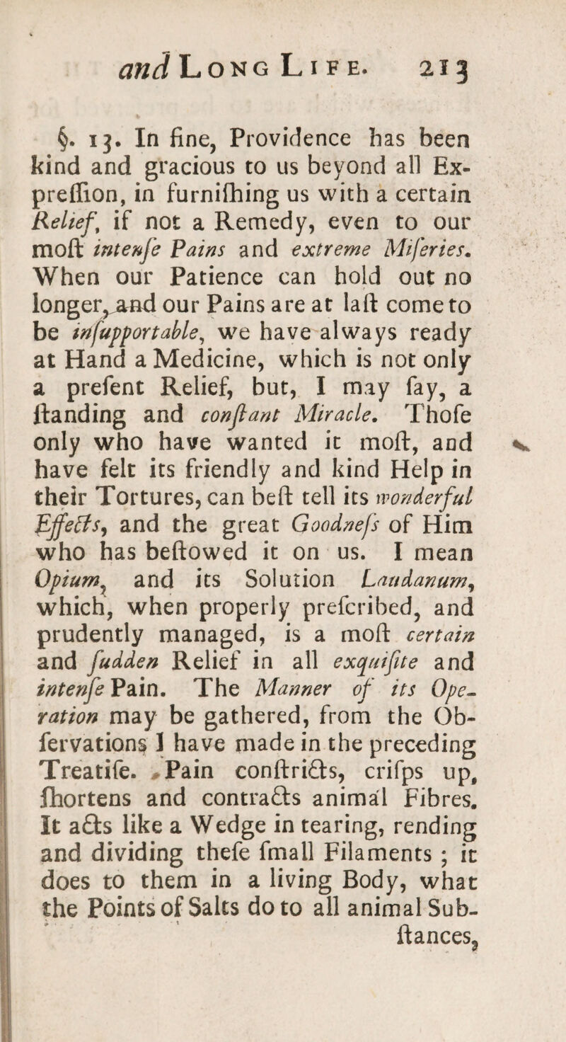 §. 13. In fine, Providence has been kind and gracious to us beyond all Ex- predion, in furnifhing us with a certain Relief.’ if not a Remedy, even to our moft intenfe Pains and extreme Miferies. When our Patience can hold out no longer,^and our Pains are at laft come to be infupportable, we have always ready at Hand a Medicine, which is not only a prefent Relief, but, I may fay, a Handing and con ft ant Miracle. Thofe only who have wanted it moft, and have felt its friendly and kind Help in their Tortures, can befit tell its wonderful Effects, and the great Goodnejs of Him who has beftowed it on us. I mean Opiumx and its Solution Laudanum, which, when properly prefcribed, and prudently managed, is a moft certain and fudden Relief in all exquifite and intenfe Pain. The Manner of its Ope¬ ration may be gathered, from the Ob- fervations 1 have made in the preceding Treatife. #Pain conftri&s, crifps up, Ifhortens and contracts animal Fibres. It a£fcs like a Wedge in tearing, rending and dividing thefe fmall Filaments ; it does to them in a living Body, what the Points of Salts do to all animal Sub- fiances,