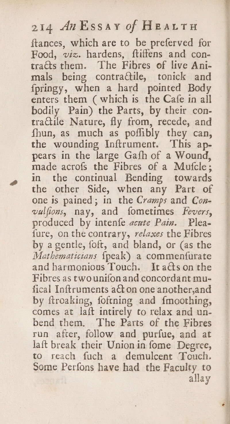 llances, which are to be preferved for Food, viz. hardens, ftiffens and con¬ tracts them. The Fibres of live Ani¬ mals being contractile, tonick and fpringy, when a hard pointed Body enters them ( which is the Cafe in all bodily Pain) the Parts, by their con- tradile Nature, fly from, recede, and fliun, as much as poflibly they can, the wounding Inftrument. This ap¬ pears in the large Gafh of a Wound, made acrofs the Fibres of a Mufcle; In the continual Bending towards the other Side, when any Part of one is pained; in the Cramps and Con- vulfwns, nay, and fometimes Fevers, produced by intenfe acute Fain. Plea- fure, on the contrary, relaxes the Fibres by a gentle, foft, and bland, or (as the Mathematicians fpeak) a commenfurate and harmonious Touch. It aCts on the Fibres as two unifon and concordant mu- ileal Xnftruments aCton one another,and by ftroaking, foftning and fmoothing, comes at laid intirely to relax and un¬ bend them. The Parts of the Fibres run after, follow and purfue, and at laft break their Union in fome Degree, to reach fuch a demulcent Touch. Some Perfons have had the Faculty to