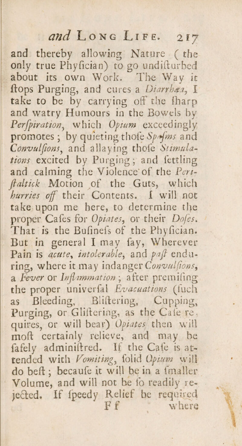 and thereby allowing Nature ( the only true Fhyfician) to go undifturbed about its own Work. The Way it flops Purging, and cures a Diarrhea, I take to be by carrying off the (harp and watry Humours in the Bowels by Perfpiration, which Opium exceedingly promotes; by quieting thole Spffms and Convulftons, and allaying thole Stimula¬ tions excited by Purging; and fettling and calming the Violence’ of the Pen- ftaltick Motion of the Guts, which hurries off their Contents. I will not take upon me here, to determine tlie proper Cafes for Opiates, or their Dojes, That is the Bufinefs of the Fhyfician. But in general I may fay, Wherever Pain is acute, intolerable, and pa ft endu¬ ring, where it may indanger Convulfions^ a Fever or Inflammation ; after premifing the proper univerfal Evacuations (Rich as Bleeding, Blistering, Cupping, Purging, or Gliftering, as the Cafe re- quires, or will bear) Opiates then will mod certainly relieve, and may be fafely admtniftred. If the Cafe is at* tended with Vomiting, folid Opium will do beft ; becaufe it will be in a fmaller Volume, and will not he fo readily re¬ jected. If fpeedy Relief be required F f where