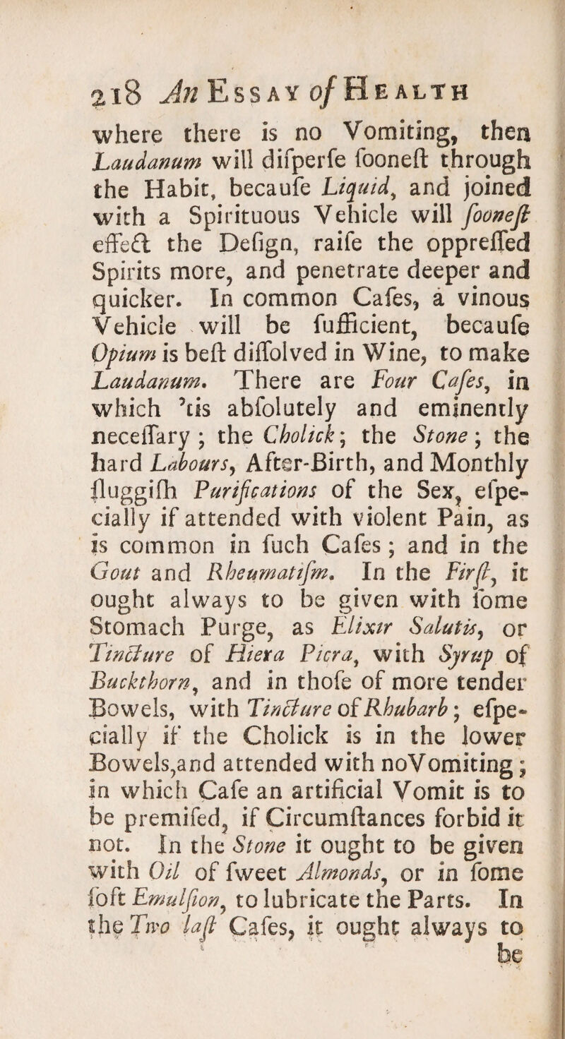 where there Is no Vomiting, then Laudanum will difperfe fooneft through the Habit, becaufe Liquid, and joined with a Spirituous Vehicle will fooneft effeft the Defign, raife the opprefled Spirits more, and penetrate deeper and quicker. In common Cafes, a vinous Vehicle will be fufficient, becaufe Opium is beft diffolved in Wine, to make Laudanum, There are Four Cafes, in which ’us abfolutely and eminently neceiTary ; the Cholick; the Stone ; the hard Labours, After-Birth, and Monthly lluggifh Purifications of the Sex, efpe- cially if attended with violent Pain, as is common in fuch Cafes; and in the Gout and Rheumatifm. In the Fir ft 7 it ought always to be given with fome Stomach Purge, as Elixir Salutis, or Tmtlure of Riera Pi era, with Syrup of Buckthorn, and in thofe of more tender Bowels, with Tincture of Rhubarb • efpe- pally if the Cholick is in the lower Bowels,and attended with noVomiting; In which Cafe an artificial Vomit is to be premifed, if Circumftances forbid it not. In the Stone it ought to be given with Oil of fweet Almonds, or in fome foft Emulfion, to lubricate the Parts. In the Two (aft Cafes, it ought always to