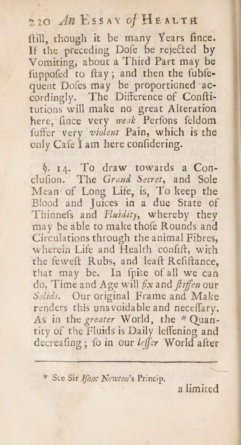 ft ill, though it be many Years fince. If the preceding Dole be rejefted by Vomiting, about a Third Part may be fuppofed to ftay; and then the fubfe- quent Doles may be proportioned ac¬ cordingly. The Difference of Confti- tutions will make no great Alteration here, fince very weak Perfons feldom fuffer very violent Pain, which is the only Cafe I am here confidering. §. 14. To draw towards a Con¬ cha lion. The Grand Secret, and Sole Mean' of Long Life, is, To keep the Blood and juices in a due State of Thinnefs and Fluidity, whereby they may be able to make thole Rounds and Circulations through the animal Fibres, wherein Life and Health confift, with the feweft Rubs, and leaf!: Refiftance, that may be. In fpite of all we can do. Time and Age will fix and ftijfen our Solids. Our original Frame and Make renders this unavoidable and neceiTary. As in the greater World, the ^Quan¬ tity of the Fluids is Daily leffening and decreafing ; fo in our lejjer World after * See Sir Jfaac Kewton’s Princip. a limited